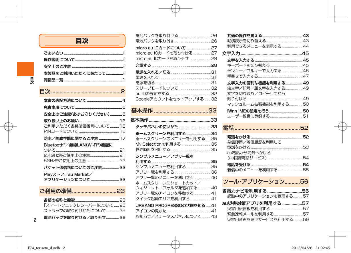 2ごあいさつ ...........................................................ii操作説明について ................................................ii安全上のご注意 ...................................................ii本製品をご利用いただくにあたって ................. ii同梱品一覧 ..........................................................1目次 ..................................................2本書の表記方法について ................................... 4免責事項について ...............................................5安全上のご注意（必ずお守りください） ............ 5取り扱い上のお願い ........................................ 12ご利用いただく各種暗証番号について ......... 15PINコードについて ........................................ 16防水／防塵性能に関するご注意 .................... 17Bluetooth®／無線LAN（Wi-Fi®）機能について ............................................................... 212.4GHz帯ご使用上の注意............................. 215GHz帯ご使用上の注意 ................................ 22パケット通信料についてのご注意 ................. 22Playストア／au Market／アプリケーションについて ............................ 22ご利用の準備 ................................23各部の名称と機能 ............................................ 23「スマートソニックレシーバー」について ..... 25ストラップの取り付けかたについて ............. 25電池パックを取り付ける／取り外す ............. 26電池パックを取り付ける ................................ 26電池パックを取り外す .................................... 26micro au ICカードについて ........................ 27micro au ICカードを取り付ける ................. 27micro au ICカードを取り外す ..................... 28充電する ...........................................................28電源を入れる／切る ........................................ 31電源を入れる ................................................... 31電源を切る ....................................................... 31スリープモードについて ................................ 32au IDの設定をする ......................................... 32Googleアカウントをセットアップする  ...... 32基本操作 .......................................33基本操作 .....................................................33タッチパネルの使いかた ................................ 33ホームスクリーンを利用する ........................ 34ホームスクリーンのメニューを利用する ..... 35My Selectionを利用する ............................. 35世界時計を利用する ........................................ 35シンプルメニュー／アプリ一覧を利用する ...........................................................35シンプルメニューを利用する ........................ 35アプリ一覧を利用する .................................... 36アプリ一覧のメニューを利用する ................. 40ホームスクリーンにショートカット／ウィジェット／フォルダを追加する  ............. 40アプリ一覧のアイコンを移動する ................. 41クイック起動エリアを利用する .................... 41URBANO PROGRESSOの状態を知る ..... 41アイコンの見かた ............................................ 41お知らせ／ステータスパネルについて ......... 43共通の操作を覚える ........................................ 43縦横表示を切り替える .................................... 43利用できるメニューを表示する .................... 44文字入力 .....................................................45文字を入力する ............................................... 45キーボードを切り替える ................................ 45テンキー／フルキーで入力する .................... 45手書きで入力する ............................................ 47文字入力の便利な機能を利用する ................. 49絵文字／記号／顔文字を入力する ................. 49文字を切り取り／コピーしてから貼り付ける  ....................................................... 49マッシュルーム拡張機能を利用する ............. 50iWnn IMEの設定を行う ................................. 50ユーザー辞書に登録する ................................ 51電話 ...............................................52電話をかける ................................................... 52発信履歴／着信履歴を利用して電話をかける  ................................................... 53au電話から海外へかける（au国際電話サービス）  ................................... 54電話を受ける ................................................... 54着信中のメニューを利用する ........................ 55ツール・アプリケーション...........56省電力ナビを利用する ..............................56起動中のアプリケーションを管理する ......... 57au災害対策アプリを利用する .................57災害用伝言板を利用する ................................ 57緊急速報メールを利用する ............................ 57災害用音声お届けサービスを利用する ......... 59目次F74_torisetu_d.indb   2F74_torisetu_d.indb   2 2012/04/26   21:02:452012/04/26   21:02:45