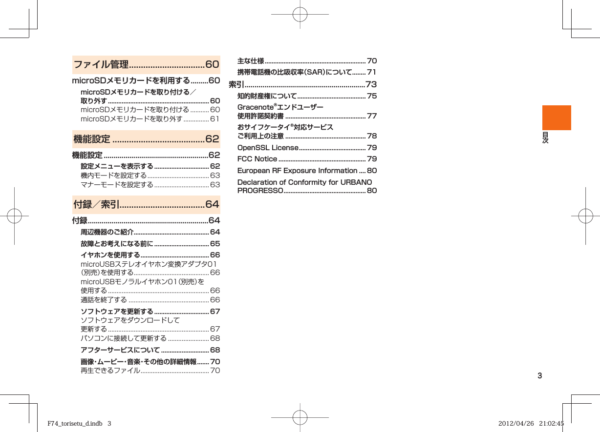 3ファイル管理 ................................60microSDメモリカードを利用する .........60microSDメモリカードを取り付ける／取り外す ...........................................................60microSDメモリカードを取り付ける ........... 60microSDメモリカードを取り外す ............... 61機能設定 .......................................62機能設定 .....................................................62設定メニューを表示する ................................ 62機内モードを設定する .................................... 63マナーモードを設定する ................................ 63付録／索引 ....................................64付録 .............................................................64周辺機器のご紹介 ............................................ 64故障とお考えになる前に ................................ 65イヤホンを使用する ........................................ 66microUSBステレオイヤホン変換アダプタ01（別売）を使用する ............................................ 66microUSBモノラルイヤホン01（別売）を使用する ...........................................................66通話を終了する ............................................... 66ソフトウェアを更新する ................................ 67ソフトウェアをダウンロードして更新する ...........................................................67パソコンに接続して更新する ........................ 68アフターサービスについて ............................ 68画像・ムービー・音楽・その他の詳細情報 ....... 70再生できるファイル ........................................ 70主な仕様 ...........................................................70携帯電話機の比吸収率（SAR）について ........ 71索引 .............................................................73知的財産権について ........................................ 75Gracenote®エンドユーザー使用許諾契約書  ............................................... 77おサイフケータイ®対応サービス ご利用上の注意 ............................................... 78OpenSSL License ....................................... 79FCC Notice ................................................... 79European RF Exposure Information  .... 80Declaration of Conformity for URBANO PROGRESSO  ................................................ 80F74_torisetu_d.indb   3F74_torisetu_d.indb   3 2012/04/26   21:02:452012/04/26   21:02:45