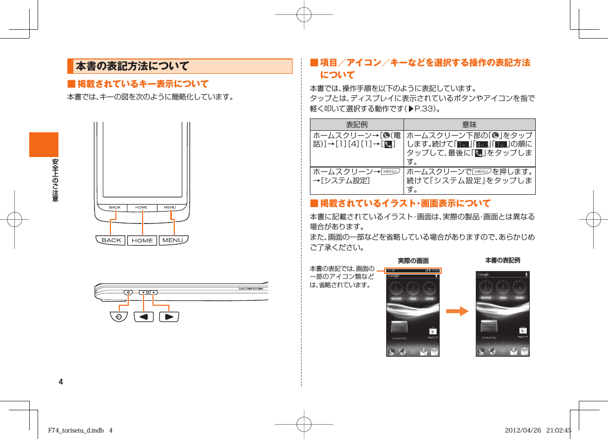 4 本書の表記方法について■ 掲載されているキー表示について本書では、キーの図を次のように簡略化しています。■ 項目／アイコン／キーなどを選択する操作の表記方法について 本書では、操作手順を以下のように表記しています。タップとは、ディスプレイに表示されているボタンやアイコンを指で軽く叩いて選択する動作です（▶P.  33）。表記例 意味ホームスクリーン→［（電話）］→［1］［4］［1］→［   ］ホームスクリーン下部の「 」をタップします。続けて「」「 」「 」の順にタップして、最後に「」をタップします。ホームスクリーン→M→［システム設定］ホームスクリーンでMを押します。続けて「システム設定」をタップします。■ 掲載されているイラスト・画面表示について本書に記載されているイラスト・画面は、実際の製品・画面とは異なる場合があります。また、画面の一部などを省略している場合がありますので、あらかじめご了承ください。本書の表記では、画面の一部のアイコン類などは、省略されています。    実際の画面本書の表記例F74_torisetu_d.indb   4F74_torisetu_d.indb   4 2012/04/26   21:02:452012/04/26   21:02:45