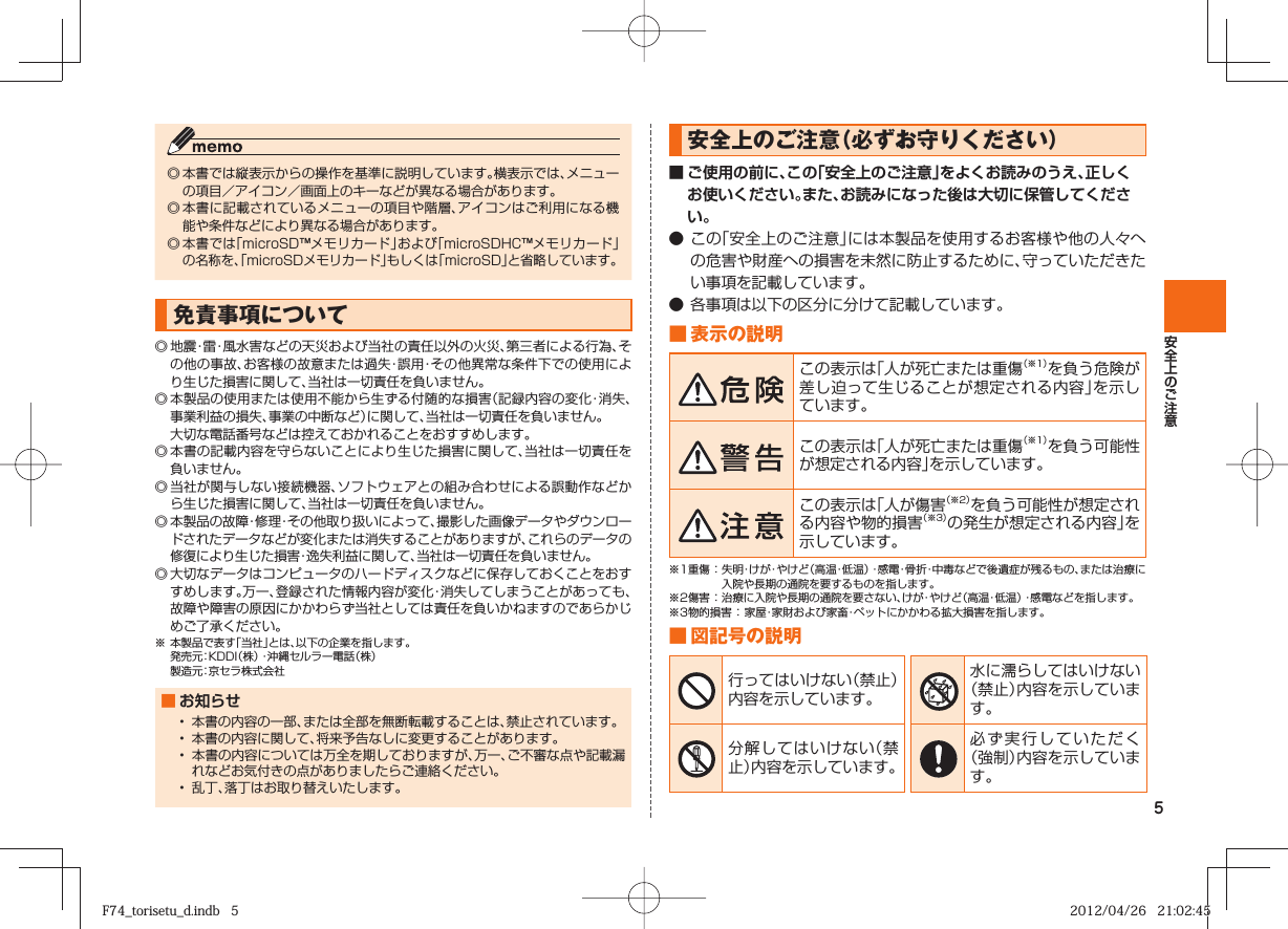 5◎ 本書では縦表示からの操作を基準に説明しています。横表示では、メニューの項目／アイコン／画面上のキーなどが異なる場合があります。◎ 本書に記載されているメニューの項目や階層、アイコンはご利用になる機能や条件などにより異なる場合があります。◎ 本書では「microSD™メモリカード」および「microSDHC™メモリカード」の名称を、「microSDメモリカード」もしくは「microSD」と省略しています。 免責事項について◎ 地震・雷・風水害などの天災および当社の責任以外の火災、第三者による行為、その他の事故、お客様の故意または過失・誤用・その他異常な条件下での使用により生じた損害に関して、当社は一切責任を負いません。◎ 本製品の使用または使用不能から生ずる付随的な損害（記録内容の変化・消失、事業利益の損失、事業の中断など）に関して、当社は一切責任を負いません。  大切な電話番号などは控えておかれることをおすすめします。◎ 本書の記載内容を守らないことにより生じた損害に関して、当社は一切責任を負いません。◎ 当社が関与しない接続機器、ソフトウェアとの組み合わせによる誤動作などから生じた損害に関して、当社は一切責任を負いません。◎ 本製品の故障・修理・その他取り扱いによって、撮影した画像データやダウンロードされたデータなどが変化または消失することがありますが、これらのデータの修復により生じた損害・逸失利益に関して、当社は一切責任を負いません。◎ 大切なデータはコンピュータのハードディスクなどに保存しておくことをおすすめします。万一、登録された情報内容が変化・消失してしまうことがあっても、故障や障害の原因にかかわらず当社としては責任を負いかねますのであらかじめご了承ください。※ 本製品で表す「当社」とは、以下の企業を指します。  発売元：KDDI（株）・沖縄セルラー電話（株）  製造元：京セラ株式会社■ お知らせ•  本書の内容の一部、または全部を無断転載することは、禁止されています。•  本書の内容に関して、将来予告なしに変更することがあります。•  本書の内容については万全を期しておりますが、万一、ご不審な点や記載漏れなどお気付きの点がありましたらご連絡ください。•  乱丁、落丁はお取り替えいたします。 安全上のご注意（必ずお守りください）■ ご使用の前に、この「安全上のご注意」をよくお読みのうえ、正しくお使いください。また、お読みになった後は大切に保管してください。● この「安全上のご注意」には本製品を使用するお客様や他の人々への危害や財産への損害を未然に防止するために、守っていただきたい事項を記載しています。● 各事項は以下の区分に分けて記載しています。■ 表示の説明この表示は「人が死亡または重傷（※1）を負う危険が差し迫って生じることが想定される内容」を示しています。この表示は「人が死亡または重傷（※1）を負う可能性が想定される内容」を示しています。この表示は「人が傷害（※2）を負う可能性が想定される内容や物的損害（※3）の発生が想定される内容」を示しています。※1重傷 ： 失明・けが・やけど（高温・低温）・感電・骨折・中毒などで後遺症が残るもの、または治療に入院や長期の通院を要するものを指します。※2傷害 ： 治療に入院や長期の通院を要さない、けが・やけど（高温・低温）・感電などを指します。※3物的損害 ：   家屋・家財および家畜・ペットにかかわる拡大損害を指します。■ 図記号の説明行ってはいけない（禁止）内容を示しています。水に濡らしてはいけない（禁止）内容を示しています。分解してはいけない（禁止）内容を示しています。必ず実行していただく（強制）内容を示しています。F74_torisetu_d.indb   5F74_torisetu_d.indb   5 2012/04/26   21:02:452012/04/26   21:02:45