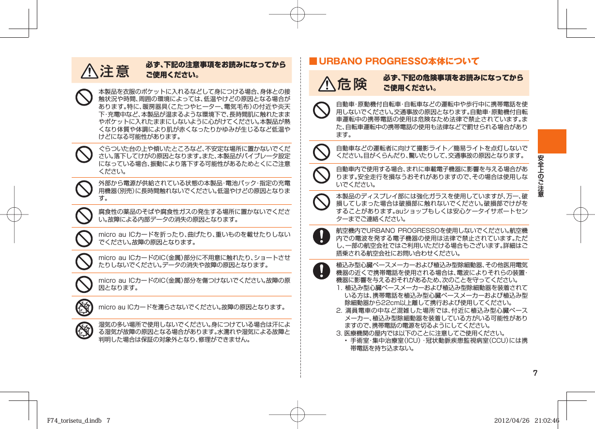 7必ず、下記の注意事項をお読みになってからご使用ください。本製品を衣服のポケットに入れるなどして身につける場合、身体との接触状況や時間、周囲の環境によっては、低温やけどの原因となる場合があります。特に、暖房器具（こたつやヒーター、電気毛布）の付近や炎天下・充電中など、本製品が温まるような環境下で、長時間肌に触れたままやポケットに入れたままにしないように心がけてください。本製品が熱くなり体質や体調により肌が赤くなったりかゆみが生じるなど低温やけどになる可能性があります。ぐらついた台の上や傾いたところなど、不安定な場所に置かないでください。落下してけがの原因となります。また、本製品がバイブレータ設定になっている場合、振動により落下する可能性があるためとくにご注意ください。外部から電源が供給されている状態の本製品・電池パック・指定の充電用機器（別売）に長時間触れないでください。低温やけどの原因となります。腐食性の薬品のそばや腐食性ガスの発生する場所に置かないでください。故障による内部データの消失の原因となります。micro au ICカードを折ったり、曲げたり、重いものを載せたりしないでください。故障の原因となります。micro au ICカードのIC（金属）部分に不用意に触れたり、ショートさせたりしないでください。データの消失や故障の原因となります。micro au ICカードのIC（金属）部分を傷つけないでください。故障の原因となります。micro au ICカードを濡らさないでください。故障の原因となります。湿気の多い場所で使用しないでください。身につけている場合は汗による湿気が故障の原因となる場合があります。水濡れや湿気による故障と判明した場合は保証の対象外となり、修理ができません。 ■ URBANO PROGRESSO本体について必ず、下記の危険事項をお読みになってからご使用ください。自動車・原動機付自転車・自転車などの運転中や歩行中に携帯電話を使用しないでください。交通事故の原因となります。自動車・原動機付自転車運転中の携帯電話の使用は危険なため法律で禁止されています。また、自転車運転中の携帯電話の使用も法律などで罰せられる場合があります。自動車などの運転者に向けて撮影ライト／簡易ライトを点灯しないでください。目がくらんだり、驚いたりして、交通事故の原因となります。自動車内で使用する場合、まれに車載電子機器に影響を与える場合があります。安全走行を損なうおそれがありますので、その場合は使用しないでください。本製品のディスプレイ部には強化ガラスを使用していますが、万一、破損してしまった場合は破損部に触れないでください。破損部でけがをすることがあります。auショップもしくは安心ケータイサポートセンターまでご連絡ください。航空機内でURBANO PROGRESSOを使用しないでください。航空機内での電波を発する電子機器の使用は法律で禁止されています。ただし、一部の航空会社ではご利用いただける場合もございます。詳細はご搭乗される航空会社にお問い合わせください。植込み型心臓ペースメーカーおよび植込み型除細動器、その他医用電気機器の近くで携帯電話を使用される場合は、電波によりそれらの装置・機器に影響を与えるおそれがあるため、次のことを守ってください。1. 植込み型心臓ペースメーカーおよび植込み型除細動器を装着されている方は、携帯電話を植込み型心臓ペースメーカーおよび植込み型除細動器から22cm以上離して携行および使用してください。2. 満員電車の中など混雑した場所では、付近に植込み型心臓ペースメーカー、植込み型除細動器を装着している方がいる可能性がありますので、携帯電話の電源を切るようにしてください。3. 医療機関の屋内では以下のことに注意してご使用ください。•  手術室・集中治療室（ICU）・冠状動脈疾患監視病室（CCU）には携帯電話を持ち込まない。F74_torisetu_d.indb   7F74_torisetu_d.indb   7 2012/04/26   21:02:462012/04/26   21:02:46