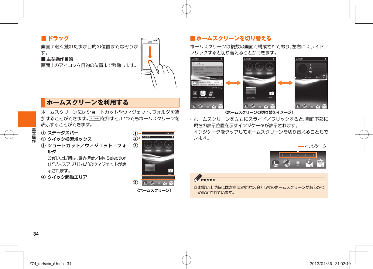 34 ■  ドラッグ画面に軽く触れたまま目的の位置までなぞります。■ 主な操作目的画面上のアイコンを目的の位置まで移動します。  ホームスクリーンを利用するホームスクリーンにはショートカットやウィジェット、フォルダを追加することができます。Hを押すと、いつでもホームスクリーンを表示することができます。①  ステータスバー②  クイック検索ボックス③  ショートカット／ ウィジェット／ フォルダ お買い上げ時は、世界時計／My Selection（ビジネスアプリ）などのウィジェットが表示されます。④  クイック起動エリア①②③④《ホームスクリーン》■  ホームスクリーンを切り替えるホームスクリーンは複数の画面で構成されており、左右にスライド／フリックすると切り替えることができます。《ホームスクリーンの切り替えイメージ》• ホームスクリーンを左右にスライド／フリックすると、画面下部に現在の表示位置を示すインジケータが表示されます。  インジケータをタップしてホームスクリーンを切り替えることもできます。 インジケータ◎ お買い上げ時には左右に2枚ずつ、合計5枚のホームスクリーンがあらかじめ設定されています。F74_torisetu_d.indb   34F74_torisetu_d.indb   34 2012/04/26   21:02:492012/04/26   21:02:49