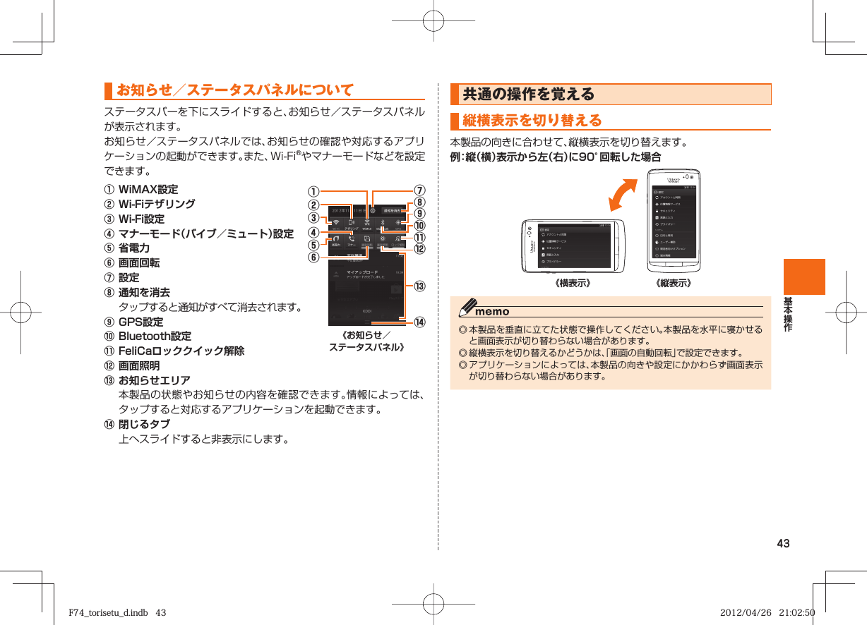 43 お知らせ／ステータスパネルについてステータスバーを下にスライドすると、お知らせ／ステータスパネルが表示されます。お知らせ／ステータスパネルでは、お知らせの確認や対応するアプリケーションの起動ができます。また、Wi-Fi®やマナーモードなどを設定できます。① WiMAX設定② Wi-Fiテザリング③ Wi-Fi設定④ マナーモード（バイブ／ミュート）設定⑤ 省電力⑥ 画面回転⑦ 設定⑧ 通知を消去  タップすると通知がすべて消去されます。⑨ GPS設定⑩ Bluetooth設定⑪ FeliCaロッククイック解除⑫ 画面照明⑬⑭⑧⑦⑩⑫⑨⑪⑤③④②①⑥《お知らせ／ステータスパネル》⑬ お知らせエリア  本製品の状態やお知らせの内容を確認できます。情報によっては、タップすると対応するアプリケーションを起動できます。⑭ 閉じるタブ  上へスライドすると非表示にします。 共通の操作を覚える 縦横表示を切り替える本製品の向きに合わせて、縦横表示を切り替えます。例：縦（横）表示から左（右）に90°回転した場合《横表示》 《縦表示》◎ 本製品を垂直に立てた状態で操作してください。本製品を水平に寝かせると画面表示が切り替わらない場合があります。◎ 縦横表示を切り替えるかどうかは、「画面の自動回転」で設定できます。◎ アプリケーションによっては、本製品の向きや設定にかかわらず画面表示が切り替わらない場合があります。F74_torisetu_d.indb   43F74_torisetu_d.indb   43 2012/04/26   21:02:502012/04/26   21:02:50