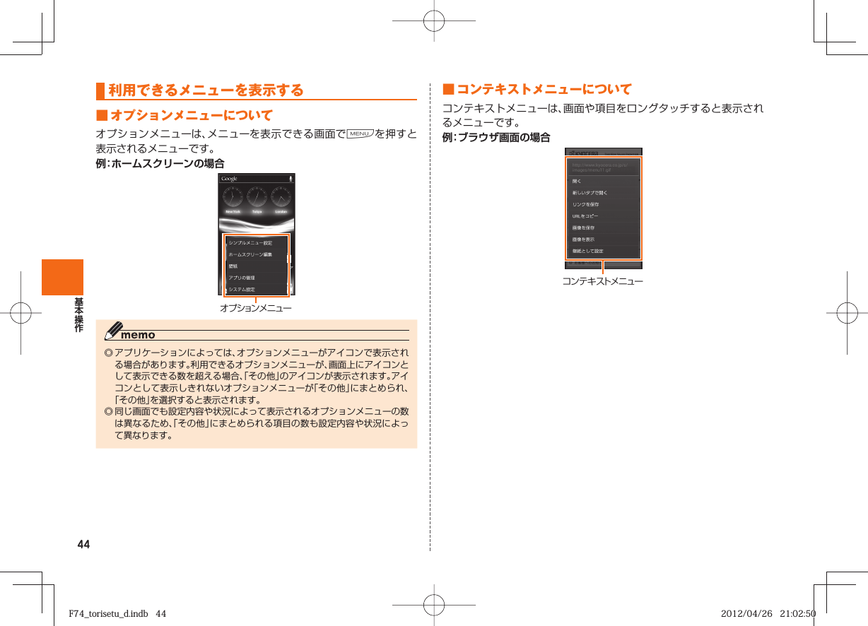 44利用できるメニューを表示する■  オプションメニューについてオプションメニューは、メニューを表示できる画面でMを押すと表示されるメニューです。例：ホームスクリーンの場合オ プ ション メ ニュ ー◎ アプリケーションによっては、オプションメニューがアイコンで表示される場合があります。利用できるオプションメニューが、画面上にアイコンとして表示できる数を超える場合、「その他」のアイコンが表示されます。アイコンとして表示しきれないオプションメニューが「その他」にまとめられ、「その他」を選択すると表示されます。◎ 同じ画面でも設定内容や状況によって表示されるオプションメニューの数は異なるため、「その他」にまとめられる項目の数も設定内容や状況によって異なります。■  コンテキストメニューについてコンテキストメニューは、画面や項目をロングタッチすると表示されるメニューです。例：ブラウザ画面の場合コンテキストメニューF74_torisetu_d.indb   44F74_torisetu_d.indb   44 2012/04/26   21:02:502012/04/26   21:02:50