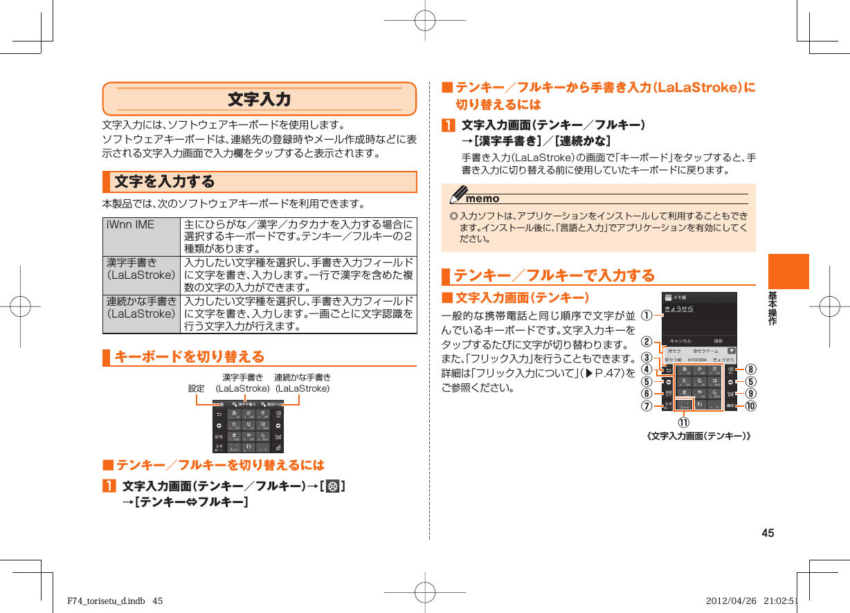 45 文字入力文字入力には、ソフトウェアキーボードを使用します。ソフトウェアキーボードは、連絡先の登録時やメール作成時などに表示される文字入力画面で入力欄をタップすると表示されます。文字を入力する本製品では、次のソフトウェアキーボードを利用できます。 iWnn IME 主にひらがな／漢字／カタカナを入力する場合に選択するキーボードです。テンキー／フルキーの２種類があります。漢字手書き（ LaLaStroke）入力したい文字種を選択し、手書き入力フィールドに文字を書き、入力します。一行で漢字を含めた複数の文字の入力ができます。連続かな手書き（LaLaStroke）入力したい文字種を選択し、手書き入力フィールドに文字を書き、入力します。一画ごとに文字認識を行う文字入力が行えます。キーボードを切り替える漢字手書き(LaLaStroke)連続かな手書き(LaLaStroke)設定■ テンキー／フルキーを切り替えるには󱈠  文字入力画面（テンキー／フルキー）→［   ］→［テンキー⇔フルキー］■ テンキー／フルキーから手書き入力（LaLaStroke）に切り替えるには󱈠  文字入力画面（テンキー／フルキー）→［漢字手書き］／［連続かな］手書き入力（LaLaStroke）の画面で「キーボード」をタップすると、手書き入力に切り替える前に使用していたキーボードに戻ります。◎ 入力ソフトは、アプリケーションをインストールして利用することもできます。インストール後に、「言語と入力」でアプリケーションを有効にしてください。テンキー／フルキーで入力する■ 文字入力画面（テンキー）一般的な携帯電話と同じ順序で文字が並んでいるキーボードです。文字入力キーをタップするたびに文字が切り替わります。また、「フリック入力」を行うこともできます。詳細は「フリック入力について」（▶Ｐ. 47）をご参照ください。⑨⑩⑪①②⑧⑤③④⑤⑥⑦《文字入力画面（テンキー）》F74_torisetu_d.indb   45F74_torisetu_d.indb   45 2012/04/26   21:02:512012/04/26   21:02:51