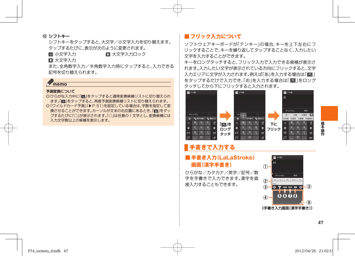 47⑫ シフトキー  シフトキーをタップすると、大文字／小文字入力を切り替えます。  タップするたびに、表示が次のように変更されます。 ：小文字入力  ：大文字入力ロック ：大文字入力 また、全角数字入力／半角数字入力時にタップすると、入力できる記号を切り替えられます。予測変換について◎ ひらがな入力中に「」をタップすると通常変換候補リストに切り替えられます。「 」をタップすると、再度予測変換候補リストに切り替えられます。 ◎  「ワイルドカード予測」（▶Ｐ. 51）を設定している場合は、字数を指定して変換させることができます。カーソルが文末の右位置にあるとき、「」をタップするたびに「○」が表示されます。「○」は任意の１文字とし、変換候補には入力文字数以上の候補を表示します。 ■  フリック入力についてソフトウェアキーボードが「テンキー」の場合、キーを上下左右にフリックすることで、キーを繰り返してタップすることなく、入力したい文字を入力することができます。キーをロングタッチすると、フリック入力で入力できる候補が表示されます。入力したい文字が表示されている方向にフリックすると、文字入力エリアに文字が入力されます。例えば「あ」を入力する場合は「   」をタップするだけで入力でき、「お」を入力する場合は「   」をロングタッチしてから下にフリックすると入力されます。➡「 」をロングタッチ➡下にフリック  手書きで入力する ■  手書き入力（LaLaStroke）画面（漢字手書き）ひらがな／カタカナ／英字／記号／数字を手書きで入力できます。漢字を直接入力することもできます。①③⑤⑥⑦⑧③④⑨②《手書き入力画面（漢字手書き）》F74_torisetu_d.indb   47F74_torisetu_d.indb   47 2012/04/26   21:02:512012/04/26   21:02:51