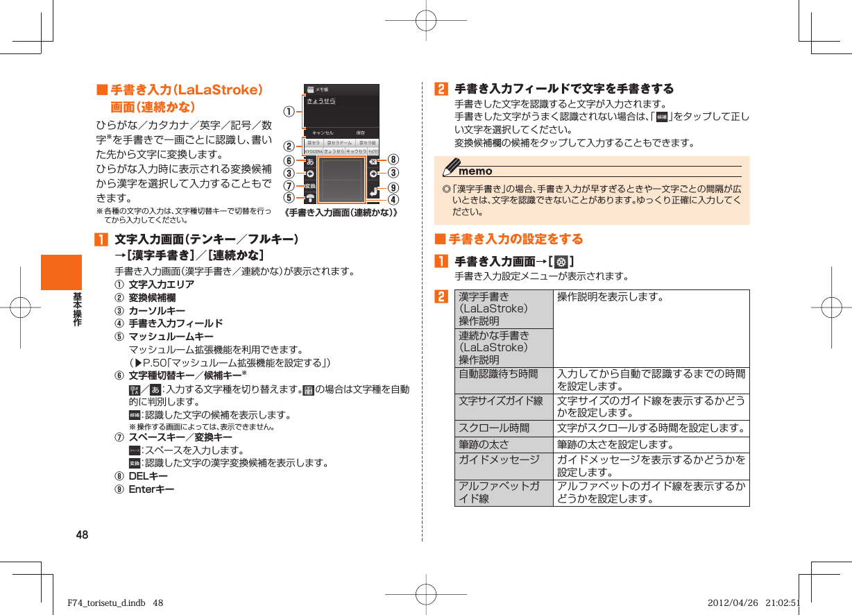 48■  手書き入力（LaLaStroke）画面（連続かな）ひらがな／カタカナ／英字／記号／数字※を手書きで一画ごとに認識し、書いた先から文字に変換します。ひらがな入力時に表示される変換候補から漢字を選択して入力することもできます。※ 各種の文字の入力は、文字種切替キーで切替を行ってから入力してください。①⑧③⑥③⑦⑤⑨④②《手書き入力画面（連続かな）》󱈠  文字入力画面（テンキー／フルキー）→［漢字手書き］／［連続かな］手書き入力画面（漢字手書き／連続かな）が表示されます。①  文字入力エリア②  変換候補欄③  カーソルキー④  手書き入力フィールド⑤  マッシュルームキー  マッシュルーム拡張機能を利用できます。  （▶P. 50「マッシュルーム拡張機能を設定する」）⑥  文字種切替キー／候補キー※  ／ ：入力する文字種を切り替えます。  の場合は文字種を自動的に判別します。 ：認識した文字の候補を表示します。※ 操作する画面によっては、表示できません。⑦  スペースキー／変換キー ：スペースを入力します。 ：認識した文字の漢字変換候補を表示します。⑧  DELキー⑨  Enterキー󱈢  手書き入力フィールドで文字を手書きする手書きした文字を認識すると文字が入力されます。手書きした文字がうまく認識されない場合は、「   」をタップして正しい文字を選択してください。変換候補欄の候補をタップして入力することもできます。◎ 「漢字手書き」の場合、手書き入力が早すぎるときや一文字ごとの間隔が広いときは、文字を認識できないことがあります。ゆっくり正確に入力してください。 ■ 手書き入力の設定をする󱈠  手書き入力画面→［   ］手書き入力設定メニューが表示されます。󱈢  漢字手書き（LaLaStroke）操作説明操作説明を表示します。連続かな手書き（LaLaStroke）操作説明自動認識待ち時間入力してから自動で認識するまでの時間を設定します。文字サイズガイド線文字サイズのガイド線を表示するかどうかを設定します。スクロール時間 文字がスクロールする時間を設定します。 筆跡の太さ 筆跡の太さを設定します。ガイドメッセージ ガイドメッセージを表示するかどうかを設定します。アルファベットガイド線アルファベットのガイド線を表示するかどうかを設定します。F74_torisetu_d.indb   48F74_torisetu_d.indb   48 2012/04/26   21:02:512012/04/26   21:02:51