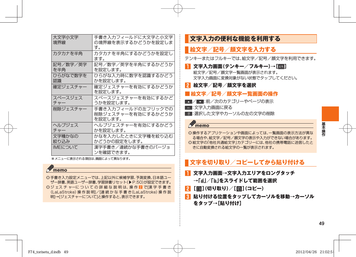 49大文字小文字境界線手書き入力フィールドに大文字と小文字の境界線を表示するかどうかを設定します。カタカナを半角 カタカナを半角にするかどうかを設定します。記号／数字／英字を半角記号／数字／英字を半角にするかどうかを設定します。ひらがなで数字を認識ひらがな入力時に数字を認識するかどうかを設定します。確定ジェスチャー 確定ジェスチャーを有効にするかどうかを設定します。スペースジェスチャースペースジェスチャーを有効にするかどうかを設定します。削除ジェスチャー 手書き入力フィールドの左フリックでの削除ジェスチャーを有効にするかどうかを設定します。ヘルプジェスチャーヘルプジェスチャーを有効にするかどうかを設定します。文字種かなの絞り込みかなを入力したときに文字種を絞り込むかどうかの設定をします。IMEについて 漢字手書き／連続かな手書きのバージョンを確認できます。※ メニューに表示される項目は、画面によって異なります。◎ 手書き入力設定メニューでは、上記以外に候補学習、予測変換、日本語ユーザー辞書、英語ユーザー辞書、学習辞書リセット（▶Ｐ. 50）が設定できます。◎ ジェスチャーについての詳細な説明は、操作󱈢で[漢字手書き（LaLaStroke）操 作 説 明]／[連続かな手書き（LaLaStroke）操作説明]→[ジェスチャーについて]と操作すると、表示できます。文字入力の便利な機能を利用する   絵文字／記号／顔文字を入力するテンキーまたはフルキーでは、絵文字／記号／顔文字を利用できます。󱈠  文字入力画面（テンキー／フルキー）→［ ］絵文字／記号／顔文字一覧画面が表示されます。文字入力画面に変換対象がない状態でタップしてください。󱈢  絵文字／記号／顔文字を選択■ 絵文字／記号／顔文字一覧画面の操作／ ：前／次のカテゴリーやページの表示：文字入力画面に戻る：選択した文字やカーソルの左の文字の削除◎ 操作するアプリケーションや画面によっては、一覧画面の表示方法が異なる場合や、絵文字／記号／顔文字の表示や入力ができない場合があります。◎ 絵文字の「他社共通絵文字」カテゴリーには、他社の携帯電話に送信したときに自動変換される絵文字の一覧が表示されます。 文字を 切り取り／ コピーしてから貼り付ける 󱈠  文字入力画面→文字入力エリアをロングタッチ→「 」／「 」をスライドして範囲を選択󱈢 ［   ］（切り取り）／［   ］（コピー）󱈤  貼り付ける位置をタップしてカーソルを移動→カーソルをタップ→［貼り付け］F74_torisetu_d.indb   49F74_torisetu_d.indb   49 2012/04/26   21:02:512012/04/26   21:02:51