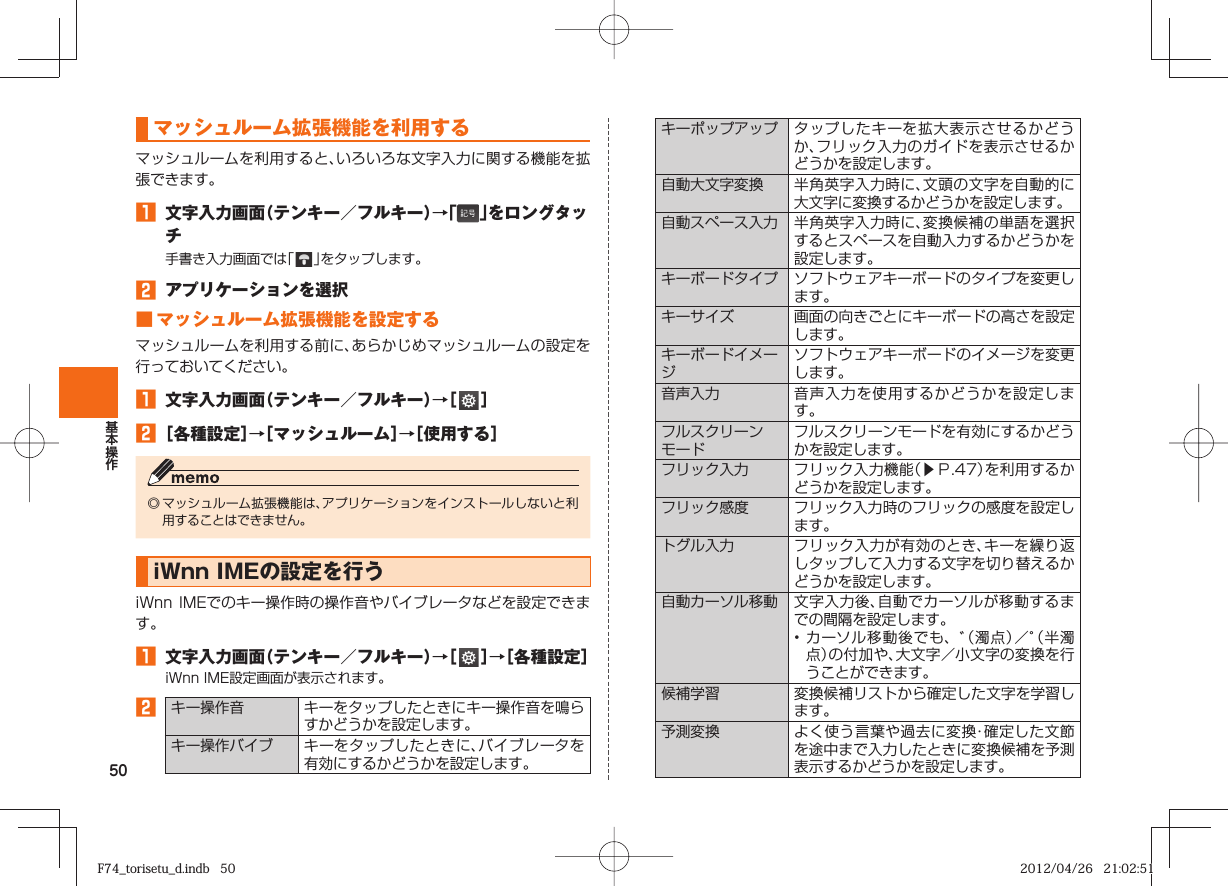 50 マッシュルーム拡張機能を利用するマッシュルームを利用すると、いろいろな文字入力に関する機能を拡張できます。󱈠  文字入力画面（テンキー／フルキー）→「 」をロングタッチ手書き入力画面では「   」をタップします。󱈢  アプリケーションを選択 ■ マッシュルーム拡張機能を設定するマッシュルームを利用する前に、あらかじめマッシュルームの設定を行っておいてください。󱈠  文字入力画面（テンキー／フルキー）→［   ］󱈢 ［各種設定］→［マッシュルーム］→［使用する］◎ マッシュルーム拡張機能は、アプリケーションをインストールしないと利用することはできません。  iWnn IMEの設定を行うiWnn IMEでのキー操作時の操作音やバイブレータなどを設定できます。󱈠  文字入力画面（テンキー／フルキー）→［   ］→［各種設定］iWnn IME設定画面が表示されます。󱈢 キー操作音 キーをタップしたときにキー操作音を鳴らすかどうかを設定します。 キー操作バイブ キーをタップしたときに、バイブレータを有効にするかどうかを設定します。 キーポップアップ タップしたキーを拡大表示させるかどうか、フリック入力のガイドを表示させるかどうかを設定します。自動大文字変換 半角英字入力時に、文頭の文字を自動的に大文字に変換するかどうかを設定します。自動スペース入力 半角英字入力時に、変換候補の単語を選択するとスペースを自動入力するかどうかを設定します。 キーボードタイプ ソフトウェアキーボードのタイプを変更します。キーサイズ 画面の向きごとにキーボードの高さを設定します。キーボードイメージソフトウェアキーボードのイメージを変更します。  音声入力 音声入力を使用するかどうかを設定します。フルスクリーンモードフルスクリーンモードを有効にするかどうかを設定します。 フリック入力 フリック入力機能（▶Ｐ. 47）を利用するかどうかを設定します。 フリック感度 フリック入力時のフリックの感度を設定します。 トグル入力 フリック入力が有効のとき、キーを繰り返しタップして入力する文字を切り替えるかどうかを設定します。 自動カーソル移動 文字入力後、自動でカーソルが移動するまでの間隔を設定します。• カーソル移動後でも、゛（濁点）／゜（半濁点）の付加や、大文字／小文字の変換を行うことができます。候補学習 変換候補リストから確定した文字を学習します。 予測変換 よく使う言葉や過去に変換・確定した文節を途中まで入力したときに変換候補を予測表示するかどうかを設定します。F74_torisetu_d.indb   50F74_torisetu_d.indb   50 2012/04/26   21:02:512012/04/26   21:02:51