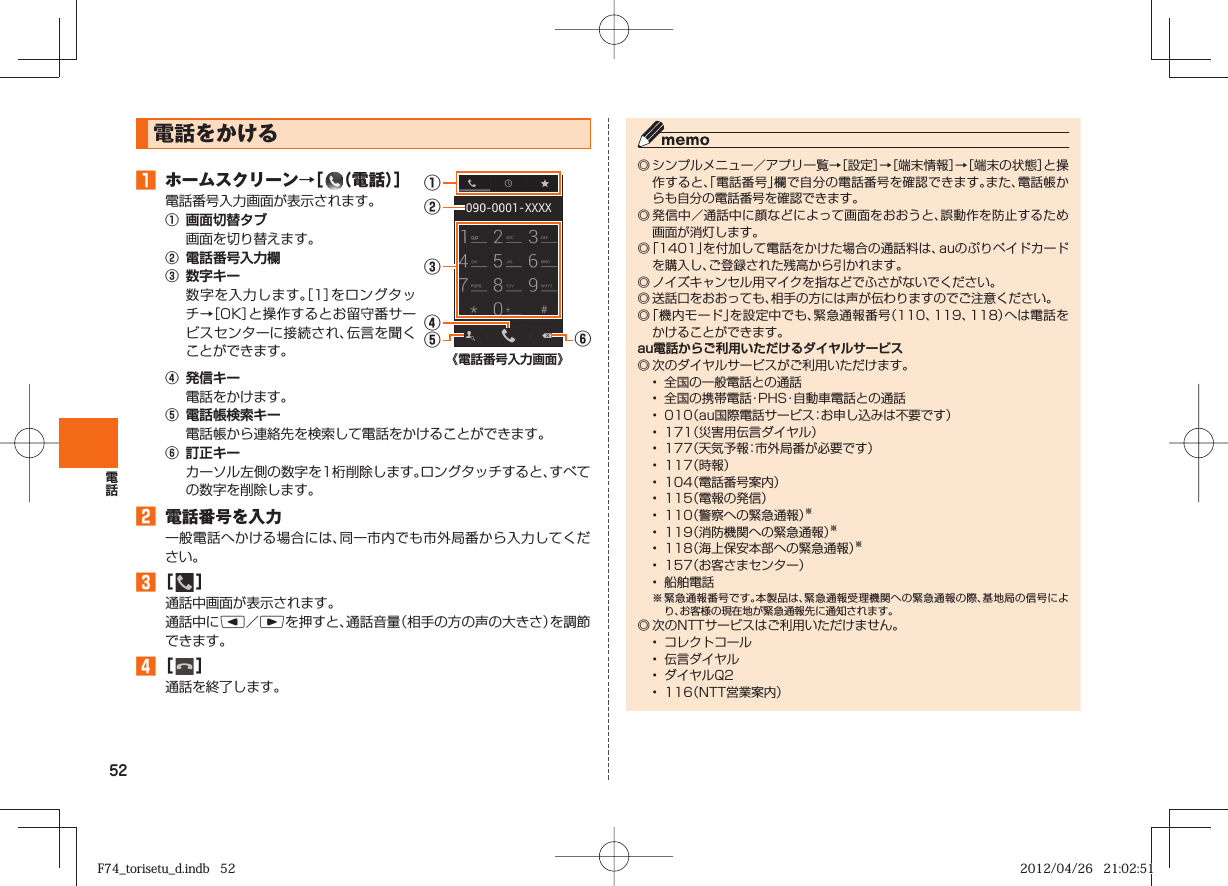 52  電話をかける󱈠  ホームスクリーン→［  （電話）］電話番号入力画面が表示されます。①  画面切替タブ  画面を切り替えます。②  電話番号入力欄③  数字キー  数字を入力します。［1］をロングタッチ→［OK］と操作するとお留守番サービスセンターに接続され、伝言を聞くことができます。①②⑥③④⑤《電話番号入力画面》④  発信キー  電話をかけます。⑤  電話帳検索キー  電話帳から連絡先を検索して電話をかけることができます。⑥  訂正キー  カーソル左側の数字を1桁削除します。ロングタッチすると、すべての数字を削除します。󱈢  電話番号を入力一般電話へかける場合には、同一市内でも市外局番から入力してください。 󱈤 ［   ］通話中画面が表示されます。通話中にl／rを押すと、通話音量（相手の方の声の大きさ）を調節できます。󱈦 ［   ］通話を終了します。◎ シンプルメニュー／アプリ一覧→［設定］→［端末情報］→［端末の状態］と操作すると、「電話番号」欄で自分の電話番号を確認できます。また、電話帳からも自分の電話番号を確認できます。◎ 発信中／通話中に顔などによって画面をおおうと、誤動作を防止するため画面が消灯します。◎ 「1401」を付加して電話をかけた場合の通話料は、auのぷりペイドカードを購入し、ご登録された残高から引かれます。◎ ノイズキャンセル用マイクを指などでふさがないでください。◎ 送話口をおおっても、相手の方には声が伝わりますのでご注意ください。◎ 「機内モード」を設定中でも、緊急通報番号（110、119、118）へは電話をかけることができます。au電話からご利用いただけるダイヤルサービス◎ 次のダイヤルサービスがご利用いただけます。•  全国の一般電話との通話•  全国の携帯電話・PHS・自動車電話との通話•  010（au国際電話サービス：お申し込みは不要です）•  171（災害用伝言ダイヤル）•  177（天気予報：市外局番が必要です）•  117（時報）•  104（電話番号案内）•  115（電報の発信）•  110（警察への緊急通報）※•  119（消防機関への緊急通報）※•  118（海上保安本部への緊急通報）※•  157（お客さまセンター）•  船舶電話※ 緊急通報番号です。本製品は、緊急通報受理機関への緊急通報の際、基地局の信号により、お客様の現在地が緊急通報先に通知されます。◎ 次のNTTサービスはご利用いただけません。•  コレクトコール•  伝言ダイヤル•  ダイヤルQ2•  116（NTT営業案内）F74_torisetu_d.indb   52F74_torisetu_d.indb   52 2012/04/26   21:02:512012/04/26   21:02:51