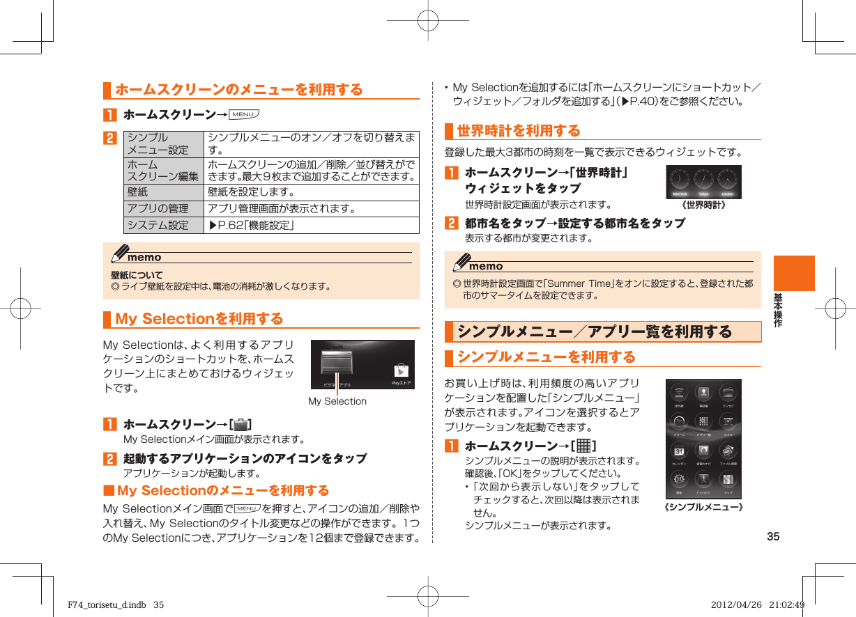 35  ホームスクリーンのメニューを利用する󱈠  ホームスクリーン→M󱈢シンプルメニュー設定シンプルメニューのオン／オフを切り替えます。ホームスクリーン編集ホームスクリーンの追加／削除／並び替えができます。最大９枚まで追加することができます。壁紙 壁紙を設定します。アプリの管理 アプリ管理画面が表示されます。システム設定 ▶P. 62「機能設定」壁紙について◎ ライブ壁紙を設定中は、電池の消耗が激しくなります。 My Selectionを利用するMy Selectionは、よく利用するアプリケーションのショートカットを、ホームスクリーン上にまとめておけるウィジェットです。My Selection󱈠  ホームスクリーン→［ ］My Selectionメイン画面が表示されます。󱈢  起動するアプリケーションのアイコンをタップアプリケーションが起動します。■ My Selectionのメニューを利用するMy Selectionメイン画面でMを押すと、アイコンの追加／削除や入れ替え、My Selectionのタイトル変更などの操作ができます。1つのMy Selectionにつき、アプリケーションを12個まで登録できます。•  My  Selectionを追加するには「ホームスクリーンにショートカット／ウィジェット／フォルダを追加する」（▶P. 40）をご参照ください。 世界時計を利用する登録した最大3都市の時刻を一覧で表示できるウィジェットです。󱈠  ホームスクリーン→「世界時計」ウィジェットをタップ世界時計設定画面が表示されます。 《世界時計》󱈢  都市名をタップ→設定する都市名をタップ表示する都市が変更されます。◎ 世界時計設定画面で「Summer Time」をオンに設定すると、登録された都市のサマータイムを設定できます。 シンプルメニュー／アプリ一覧を利用するシンプルメニューを利用するお買い上げ時は、利用頻度の高いアプリケーションを配置した「シンプルメニュー」が表示されます。アイコンを選択するとアプリケーションを起動できます。󱈠  ホームスクリーン→［   ］シンプルメニューの説明が表示されます。確認後、「OK」をタップしてください。• 「次回から表示しない」をタップしてチェックすると、次回以降は表示されません。シンプルメニューが表示されます。《シンプルメニュー》F74_torisetu_d.indb   35F74_torisetu_d.indb   35 2012/04/26   21:02:492012/04/26   21:02:49