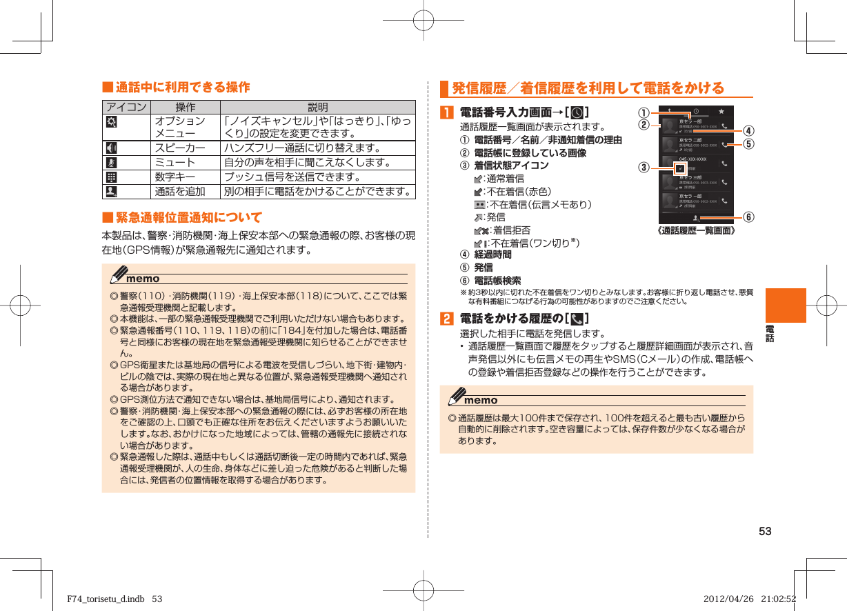 53■ 通話中に利用できる操作アイコン 操作 説明オプションメニュー「ノイズキャンセル」や「はっきり」、「ゆっくり」の設定を変更できます。スピーカー  ハンズフリー通話に切り替えます。 ミュート 自分の声を相手に聞こえなくします。数字キー  プッシュ信号を送信できます。通話を追加 別の相手に電話をかけることができます。■ 緊急通報位置通知について本製品は、警察・消防機関・海上保安本部への緊急通報の際、お客様の現在地（GPS情報）が緊急通報先に通知されます。◎ 警察（110）・消防機関（119）・海上保安本部（118）について、ここでは緊急通報受理機関と記載します。◎ 本機能は、一部の緊急通報受理機関でご利用いただけない場合もあります。◎ 緊急通報番号（110、119、118）の前に「184」を付加した場合は、電話番号と同様にお客様の現在地を緊急通報受理機関に知らせることができません。◎ GPS衛星または基地局の信号による電波を受信しづらい、地下街・建物内・ビルの陰では、実際の現在地と異なる位置が、緊急通報受理機関へ通知される場合があります。◎ GPS測位方法で通知できない場合は、基地局信号により、通知されます。◎ 警察・消防機関・海上保安本部への緊急通報の際には、必ずお客様の所在地をご確認の上、口頭でも正確な住所をお伝えくださいますようお願いいたします。なお、おかけになった地域によっては、管轄の通報先に接続されない場合があります。◎ 緊急通報した際は、通話中もしくは通話切断後一定の時間内であれば、緊急通報受理機関が、人の生命、身体などに差し迫った危険があると判断した場合には、発信者の位置情報を取得する場合があります。発信履歴／ 着信履歴を利用して電話をかける 󱈠  電話番号入力画面→［   ］通話履歴一覧画面が表示されます。①  電話番号／名前／非通知着信の理由②  電話帳に登録している画像③  着信状態アイコン ：通常着信 ：不在着信（赤色） ：不在着信（伝言メモあり） ：発 信 ：着信拒否 ：不在着信（ワン切り※）①③②⑤⑥④《通話履歴一覧画面》④  経過時間⑤  発信⑥  電話帳検索※ 約3秒以内に切れた不在着信をワン切りとみなします。お客様に折り返し電話させ、悪質な有料番組につなげる行為の可能性がありますのでご注意ください。󱈢  電話をかける履歴の［   ］選択した相手に電話を発信します。•  通話履歴一覧画面で履歴をタップすると履歴詳細画面が表示され、音声発信以外にも伝言メモの再生やSMS（Cメール）の作成、電話帳への登録や着信拒否登録などの操作を行うことができます。◎ 通話履歴は最大100件まで保存され、100件を超えると最も古い履歴から自動的に削除されます。空き容量によっては、保存件数が少なくなる場合があります。F74_torisetu_d.indb   53F74_torisetu_d.indb   53 2012/04/26   21:02:522012/04/26   21:02:52