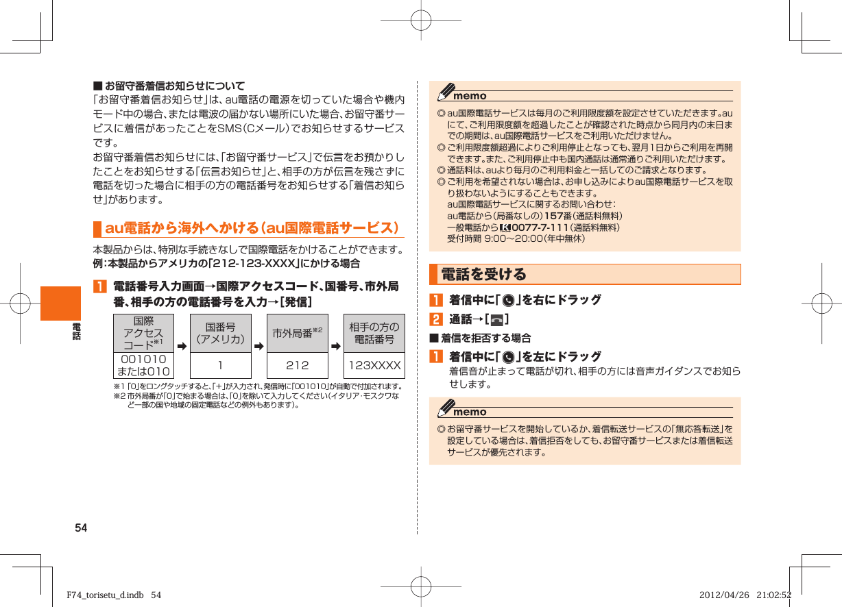 54■ お留守番着信お知らせについて「お留守番着信お知らせ」は、au電話の電源を切っていた場合や機内モード中の場合、または電波の届かない場所にいた場合、お留守番サービスに着信があったことをSMS（Cメール）でお知らせするサービスです。お留守番着信お知らせには、「お留守番サービス」で伝言をお預かりしたことをお知らせする「伝言お知らせ」と、相手の方が伝言を残さずに電話を切った場合に相手の方の電話番号をお知らせする「着信お知らせ」があります。au電話から海外へかける（ au国際電話サービス） 本製品からは、特別な手続きなしで国際電話をかけることができます。例：本製品からアメリカの「212-123-XXXX」にかける場合󱈠  電話番号入力画面→国際アクセスコード、国番号、市外局番、相手の方の電話番号を入力→［発信］国際アクセスコード※1 ➡国番号（アメリカ） ➡市外局番※2➡相手の方の電話番号001010または010 1 212 123XXXX※1 「0」をロングタッチすると、「＋」が入力され、発信時に「001010」が自動で付加されます。※2 市外局番が「0」で始まる場合は、「0」を除いて入力してください（イタリア・モスクワなど一部の国や地域の固定電話などの例外もあります）。◎ au国際電話サービスは毎月のご利用限度額を設定させていただきます。auにて、ご利用限度額を超過したことが確認された時点から同月内の末日までの期間は、au国際電話サービスをご利用いただけません。◎ ご利用限度額超過によりご利用停止となっても、翌月1日からご利用を再開できます。また、ご利用停止中も国内通話は通常通りご利用いただけます。◎ 通話料は、auより毎月のご利用料金と一括してのご請求となります。◎ ご利用を希望されない場合は、お申し込みによりau国際電話サービスを取り扱わないようにすることもできます。  au国際電話サービスに関するお問い合わせ：  au電話から（局番なしの）157番（通話料無料）  一般電話から   0077-7-111（通話料無料）  受付時間 9:00∼20:00（年中無休） 電話を受ける󱈠  着信中に「   」を右にドラッグ󱈢  通話→［   ］■   着信を拒否する場合󱈠  着信中に「   」を左にドラッグ着信音が止まって電話が切れ、相手の方には音声ガイダンスでお知らせします。◎ お留守番サービスを開始しているか、着信転送サービスの「無応答転送」を設定している場合は、着信拒否をしても、お留守番サービスまたは着信転送サービスが優先されます。F74_torisetu_d.indb   54F74_torisetu_d.indb   54 2012/04/26   21:02:522012/04/26   21:02:52