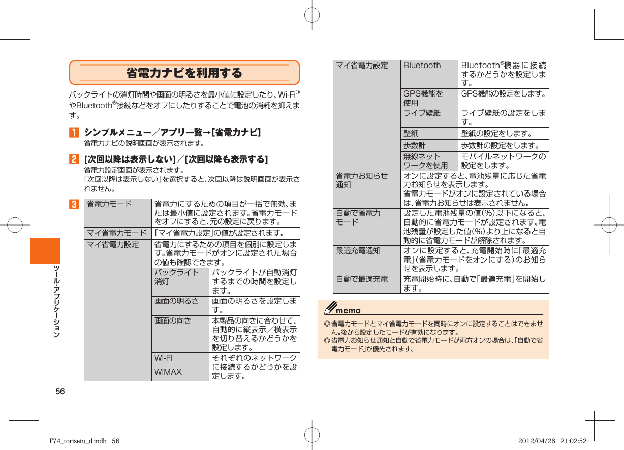 56  省電力ナビを利用するバックライトの消灯時間や画面の明るさを最小値に設定したり、Wi-FiⓇやBluetoothⓇ接続などをオフにしたりすることで電池の消耗を抑えます。󱈠 シンプルメニュー／アプリ一覧→［ 省電力ナビ］省電力ナビの説明画面が表示されます。󱈢 [次回以降は表示しない]／[次回以降も表示する]省電力設定画面が表示されます。「次回以降は表示しない」を選択すると、次回以降は説明画面が表示されません。󱈤 省電力モード 省電力にするための項目が一括で無効、または最小値に設定されます。省電力モードをオフにすると、元の設定に戻ります。マイ省電力モード 「マイ省電力設定」の値が設定されます。マイ省電力設定 省電力にするための項目を個別に設定します。省電力モードがオンに設定された場合の値も確認できます。 バックライト消灯バックライトが自動消灯するまでの時間を設定します。画面の明るさ 画面の明るさを設定します。画面の向き 本製品の向きに合わせて、自動的に縦表示／横表示を切り替えるかどうかを設定します。Wi-Fi それぞれのネットワークに接続するかどうかを設定します。WiMAXマイ省電力設定 Bluetooth Bluetooth󰱾機器に接続するかどうかを設定します。GPS機能を使用GPS機能の設定をします。ライブ壁紙 ライブ壁紙の設定をします。壁紙 壁紙の設定をします。歩数計 歩数計の設定をします。無線ネットワークを使用モバイルネットワークの設定をします。省電力お知らせ通知オンに設定すると、電池残量に応じた省電力お知らせを表示します。省電力モードがオンに設定されている場合は、省電力お知らせは表示されません。自動で省電力モード設定した電池残量の値（%）以下になると、自動的に省電力モードが設定されます。電池残量が設定した値（%）より上になると自動的に省電力モードが解除されます。最適充電通知 オンに設定すると、充電開始時に「最適充電」（省電力モードをオンにする）のお知らせを表示します。自動で最適充電 充電開始時に、自動で「最適充電」を開始します。◎ 省電力モードとマイ省電力モードを同時にオンに設定することはできません。後から設定したモードが有効になります。◎ 省電力お知らせ通知と自動で省電力モードが両方オンの場合は、「自動で省電力モード」が優先されます。F74_torisetu_d.indb   56F74_torisetu_d.indb   56 2012/04/26   21:02:522012/04/26   21:02:52