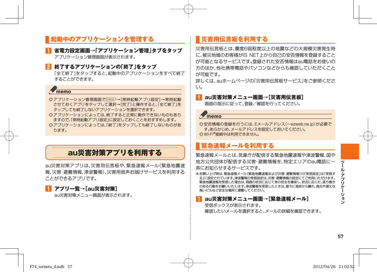 57起動中のアプリケーションを管理する󱈠 省電力設定画面→「アプリケーション管理」タブをタップアプリケーション管理画面が表示されます。󱈢 終了するアプリケーションの「終了」をタップ「全て終了」をタップすると、起動中のアプリケーションをすべて終了することができます。◎ アプリケーション管理画面でM→［常時起動アプリ設定］→常時起動させておくアプリをタップして選択→［完了］と操作すると、「全て終了」をタップしても終了しないアプリケーションを選択できます。◎ アプリケーションによっては、終了すると正常に動作できないものもありますので、「常時起動アプリ設定」に設定しておくことをおすすめします。◎ アプリケーションによっては、「終了」をタップしても終了しないものがあります。  au災害対策アプリを利用するau災害対策アプリは、災害用伝言板や、緊急速報メール（緊急地震速報、災害・避難情報、津波警報）、災害用音声お届けサービスを利用することができるアプリです。󱈠  アプリ一覧→［au災害対策］au災害対策メニュー画面が表示されます。 災害用伝言板を利用する災害用伝言板とは、震度6弱程度以上の地震などの大規模災害発生時に、被災地域のお客様がIS NET上から自己の安否情報を登録することが可能となるサービスです。登録された安否情報はau電話をお使いの方のほか、他社携帯電話やパソコンなどからも確認していただくことが可能です。詳しくは、auホームページの「災害用伝言板サービス」をご参照ください。󱈠  au災害対策メニュー画面→［災害用伝言板］画面の指示に従って、登録／確認を行ってください。◎ 安否情報の登録を行うには、Eメールアドレス（∼ezweb.ne.jp）が必要です。あらかじめ、メールアドレスを設定しておいてください。◎ Wi-Fi®接続中は利用できません。緊急速報メールを利用する緊急速報メールとは、気象庁が配信する緊急地震速報や津波警報、国や地方公共団体が配信する災害・避難情報を、特定エリアのau電話に一斉にお知らせするサービスです。※ お買い上げ時は、緊急速報メール（緊急地震速報および災害・避難情報）の「受信設定」は「受信する」に設定されています。津波警報の受信設定は、災害・避難情報の設定にてご利用いただけます。  緊急地震速報を受信した場合は、周囲の状況に応じて身の安全を確保し、状況に応じた、落ち着きのある行動をお願いいたします。津波警報を受信したときは、直ちに海岸から離れ、高台や頑丈な高いビルなど安全な場所に避難してください。󱈠  au災害対策メニュー画面→［緊急速報メール］受信ボックスが表示されます。確認したいメールを選択すると、メールの詳細を確認できます。F74_torisetu_d.indb   57F74_torisetu_d.indb   57 2012/04/26   21:02:522012/04/26   21:02:52