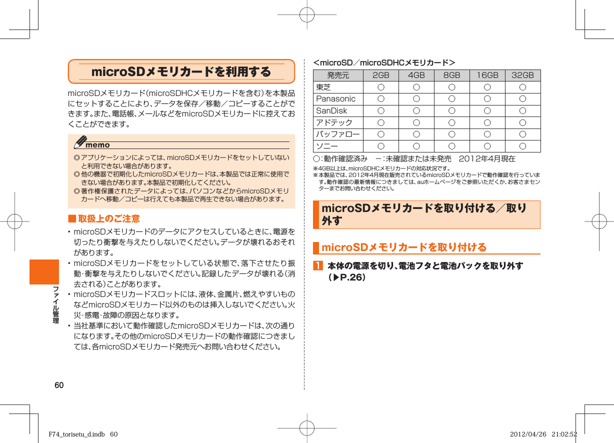 60＜microSD／microSDHCメモリカード＞発売元 2GB 4GB 8GB 16GB 32GB東芝 ○○○○○Panasonic ○ ○ ○ ○ ○SanDisk ○ ○ ○ ○ ○アドテック ○ ○ ○ ○ ○バッファロー ○ ○ ○ ○ ○ソニー ○○○○○○：動作確認済み −：未確認または未発売 2012年4月現在※4GB以上は、microSDHCメモリカードの対応状況です。※ 本製品では、2012年4月現在販売されているmicroSDメモリカードで動作確認を行っています。動作確認の最新情報につきましては、auホームページをご参照いただくか、お客さまセンターまでお問い合わせください。 microSDメモリカードを取り付ける／取り外す  microSDメモリカードを取り付ける󱈠  本体の電源を切り、電池フタと電池パックを取り外す（▶P. 26）  microSDメモリカードを利用するmicroSDメモリカード（microSDHCメモリカードを含む）を本製品にセットすることにより、データを保存／移動／コピーすることができます。また、電話帳、メールなどをmicroSDメモリカードに控えておくことができます。◎ アプリケーションによっては、microSDメモリカードをセットしていないと利用できない場合があります。◎ 他の機器で初期化したmicroSDメモリカードは、本製品では正常に使用できない場合があります。本製品で初期化してください。◎ 著作権保護されたデータによっては、パソコンなどからmicroSDメモリカードへ移動／コピーは行えても本製品で再生できない場合があります。■ 取扱上のご注意• microSDメモリカードのデータにアクセスしているときに、電源を切ったり衝撃を与えたりしないでください。データが壊れるおそれがあります。• microSDメモリカードをセットしている状態で、落下させたり振動・衝撃を与えたりしないでください。記録したデータが壊れる（消去される）ことがあります。• microSDメモリカードスロットには、液体、金属片、燃えやすいものなどmicroSDメモリカード以外のものは挿入しないでください。火災・感電・故障の原因となります。• 当社基準において動作確認したmicroSDメモリカードは、次の通りになります。その他のmicroSDメモリカードの動作確認につきましては、各microSDメモリカード発売元へお問い合わせください。F74_torisetu_d.indb   60F74_torisetu_d.indb   60 2012/04/26   21:02:522012/04/26   21:02:52