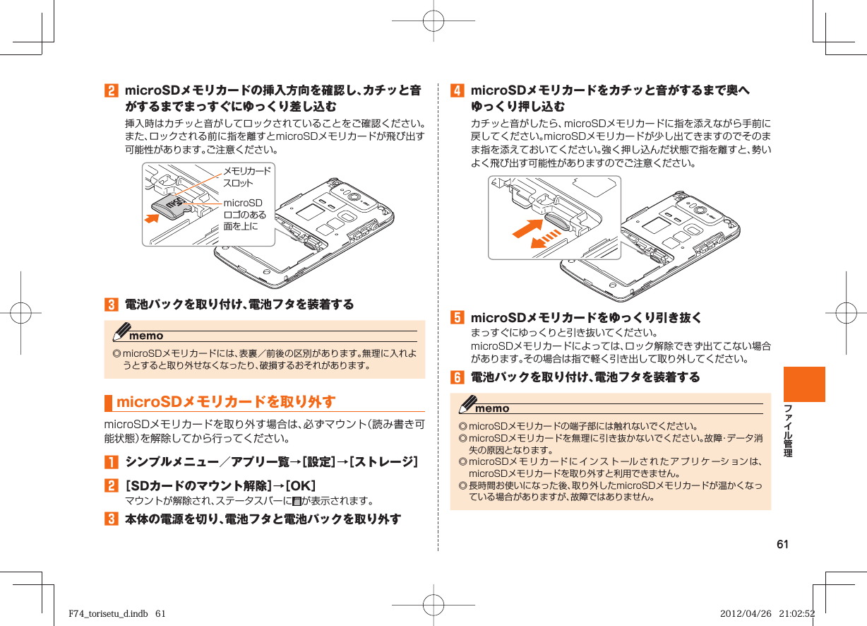 61󱈢  microSDメモリカードの挿入方向を確認し、カチッと音がするまでまっすぐにゆっくり差し込む挿入時はカチッと音がしてロックされていることをご確認ください。また、ロックされる前に指を離すとmicroSDメモリカードが飛び出す可能性があります。ご注意ください。󱈤  電池パックを取り付け、電池フタを装着する◎ microSDメモリカードには、表裏／前後の区別があります。無理に入れようとすると取り外せなくなったり、破損するおそれがあります。  microSDメモリカードを取り外すmicroSDメモリカードを取り外す場合は、必ずマウント（読み書き可能状態）を解除してから行ってください。󱈠  シンプルメニュー／アプリ一覧→［設定］→［ストレージ］󱈢 ［SDカードのマウント解除］→［OK］マウントが解除され、ステータスバーに が表示されます。󱈤  本体の電源を切り、電池フタと電池パックを取り外すメモリカードスロットmicroSDロゴのある面を上に󱈦  microSDメモリカードをカチッと音がするまで奥へゆっくり押し込むカチッと音がしたら、microSDメモリカードに指を添えながら手前に戻してください。microSDメモリカードが少し出てきますのでそのまま指を添えておいてください。強く押し込んだ状態で指を離すと、勢いよく飛び出す可能性がありますのでご注意ください。󱈨  microSDメモリカードをゆっくり引き抜くまっすぐにゆっくりと引き抜いてください。microSDメモリカードによっては、ロック解除できず出てこない場合があります。その場合は指で軽く引き出して取り外してください。󱈪  電池パックを取り付け、電池フタを装着する◎ microSDメモリカードの端子部には触れないでください。◎ microSDメモリカードを無理に引き抜かないでください。故障・データ消失の原因となります。◎ microSDメモリカードにインストールされたアプリケーションは、microSDメモリカードを取り外すと利用できません。◎ 長時間お使いになった後、取り外したmicroSDメモリカードが温かくなっている場合がありますが、故障ではありません。F74_torisetu_d.indb   61F74_torisetu_d.indb   61 2012/04/26   21:02:522012/04/26   21:02:52