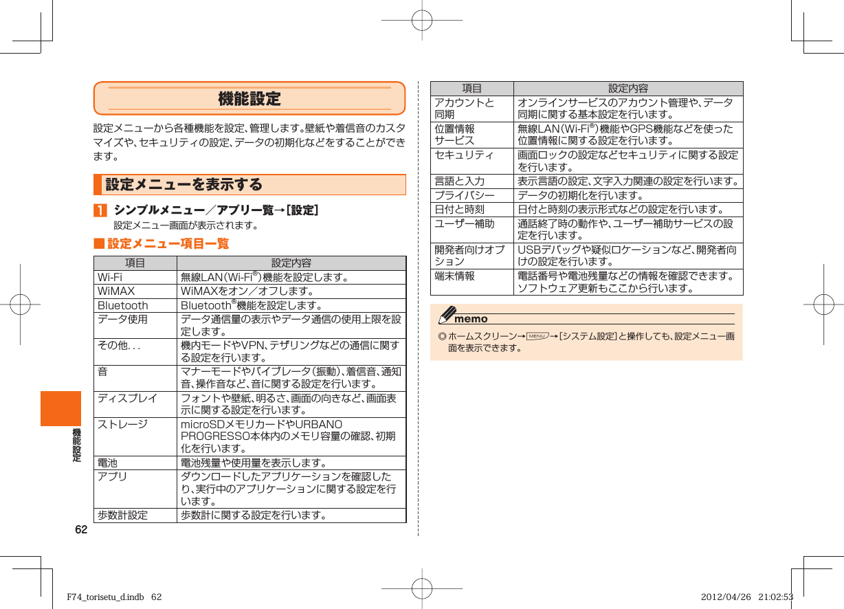 62 機能設定設定メニューから各種機能を設定、管理します。壁紙や着信音のカスタマイズや、セキュリティの設定、データの初期化などをすることができます。設定メニューを表示する󱈠  シンプルメニュー／アプリ一覧→［設定］設定メニュー画面が表示されます。■ 設定メニュー項目一覧項目 設定内容Wi-Fi 無線LAN（Wi-Fi®）機能を設定します。WiMAX WiMAXをオン／オフします。Bluetooth Bluetooth®機能を設定します。データ使用 データ通信量の表示やデータ通信の使用上限を設定します。その他．．． 機内モードやVPN、テザリングなどの通信に関する設定を行います。音 マナーモードやバイブレータ（振動）、着信音、通知音、操作音など、音に関する設定を行います。ディスプレイ フォントや壁紙、明るさ、画面の向きなど、画面表示に関する設定を行います。ストレージ microSDメモリカードやURBANO PROGRESSO本体内のメモリ容量の確認、初期化を行います。電池 電池残量や使用量を表示します。アプリ ダウンロードしたアプリケーションを確認したり、実行中のアプリケーションに関する設定を行います。歩数計設定 歩数計に関する設定を行います。項目 設定内容アカウントと同期オンラインサービスのアカウント管理や、データ同期に関する基本設定を行います。位置情報サービス無線LAN（Wi-Fi®）機能やGPS機能などを使った位置情報に関する設定を行います。セキュリティ 画面ロックの設定などセキュリティに関する設定を行います。 言語と入力 表示言語の設定、文字入力関連の設定を行います。プライバシー データの初期化を行います。日付と時刻 日付と時刻の表示形式などの設定を行います。ユーザー補助 通話終了時の動作や、ユーザー補助サービスの設定を行います。開発者向けオプションUSBデバッグや疑似ロケーションなど、開発者向けの設定を行います。端末情報 電話番号や電池残量などの情報を確認できます。ソフトウェア更新もここから行います。◎ ホームスクリーン→M→［システム設定］と操作しても、設定メニュー画面を表示できます。F74_torisetu_d.indb   62F74_torisetu_d.indb   62 2012/04/26   21:02:532012/04/26   21:02:53