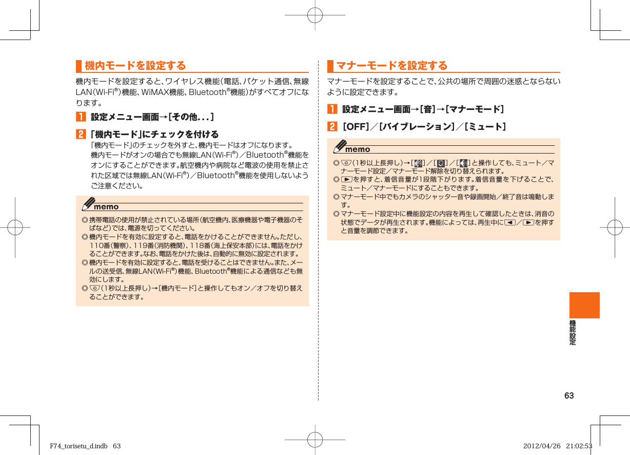 63  機内モードを設定する機内モードを設定すると、ワイヤレス機能（電話、パケット通信、無線LAN（Wi-Fi®）機能、WiMAX機能、Bluetooth®機能）がすべてオフになります。󱈠  設定メニュー画面→［その他．．．］󱈢 「機内モード」にチェックを付ける「機内モード」のチェックを外すと、機内モードはオフになります。機内モードがオンの場合でも無線LAN（Wi-Fi®）／Bluetooth®機能をオンにすることができます。航空機内や病院など電波の使用を禁止された区域では無線LAN（Wi-Fi®）／Bluetooth®機能を使用しないようご注意ください。◎ 携帯電話の使用が禁止されている場所（航空機内、医療機器や電子機器のそばなど）では、電源を切ってください。◎ 機内モードを有効に設定すると、電話をかけることができません。ただし、110番（警察）、119番（消防機関）、118番（海上保安本部）には、電話をかけることができます。なお、電話をかけた後は、自動的に無効に設定されます。◎ 機内モードを有効に設定すると、電話を受けることはできません。また、メールの送受信、無線LAN（Wi-Fi®）機能、Bluetooth®機能による通信なども無効にします。◎ F（1秒以上長押し）→［機内モード］と操作してもオン／オフを切り替えることができます。   マナーモードを設定するマナーモードを設定することで、公共の場所で周囲の迷惑とならないように設定できます。󱈠  設定メニュー画面→［音］→［マナーモード］󱈢 ［OFF］／［バイブレーション］／［ミュート］◎ F（1秒以上長押し）→［   ］／［   ］／［   ］と操作しても、ミュート／マナーモード設定／マナーモード解除を切り替えられます。◎ rを押すと、着信音量が1段階下がります。着信音量を下げることで、ミュート／マナーモードにすることもできます。◎ マナーモード中でもカメラのシャッター音や録画開始／終了音は鳴動します。◎ マナーモード設定中に機能設定の内容を再生して確認したときは、消音の状態でデータが再生されます。機能によっては、再生中にl／rを押すと音量を調節できます。F74_torisetu_d.indb   63F74_torisetu_d.indb   63 2012/04/26   21:02:532012/04/26   21:02:53