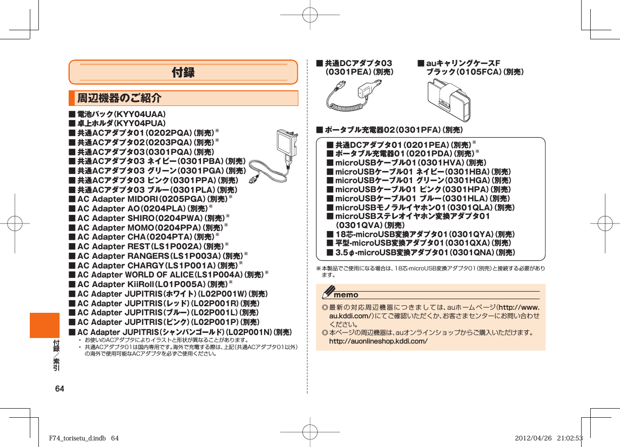 64付録  周辺機器のご紹介■ 電池パック（KYY04UAA）■ 卓上ホルダ（KYY04PUA）■ 共通ACアダプタ01（0202PQA）（別売）※■ 共通ACアダプタ02（0203PQA）（別売）※■ 共通ACアダプタ03（0301PQA）（別売）■ 共通ACアダプタ03 ネイビー（0301PBA）（別売）■ 共通ACアダプタ03 グリーン（0301PGA）（別売）■ 共通ACアダプタ03 ピンク（0301PPA）（別売）■ 共通ACアダプタ03 ブルー（0301PLA）（別売）■ AC Adapter MIDORI（0205PGA）（別売）※■ AC Adapter AO（0204PLA）（別売）※■ AC Adapter SHIRO（0204PWA）（別売）※■ AC Adapter MOMO（0204PPA）（別売）※■ AC Adapter CHA（0204PTA）（別売）※■ AC Adapter REST（LS1P002A）（別売）※■ AC Adapter RANGERS（LS1P003A）（別売）※■ AC Adapter CHARGY（LS1P001A）（別売）※■ AC Adapter WORLD OF ALICE（LS1P004A）（別売）※■ AC Adapter KiiRoll（L01P005A）（別売）※■ AC Adapter JUPITRIS（ホワイト）（L02P001W）（別売）■ AC Adapter JUPITRIS（レッド）（L02P001R）（別売）■ AC Adapter JUPITRIS（ブルー）（L02P001L）（別売）■ AC Adapter JUPITRIS（ピンク）（L02P001P）（別売）■ AC Adapter JUPITRIS（シャンパンゴールド）（L02P001N）（別売）•  お使いのACアダプタによりイラストと形状が異なることがあります。•  共通ACアダプタ01は国内専用です。海外で充電する際は、上記（共通ACアダプタ01以外）の海外で使用可能なACアダプタを必ずご使用ください。■ 共通DCアダプタ03（0301PEA）（別売）■ auキャリングケースFブラック（0105FCA）（別売）■ ポータブル充電器02（0301PFA）（別売）  ■ 共通DCアダプタ01（0201PEA）（別売）※  ■ ポータブル充電器01（0201PDA）（別売）※  ■ microUSBケーブル01（0301HVA）（別売） ■ microUSBケーブル01 ネイビー（0301HBA）（別売） ■ microUSBケーブル01 グリーン（0301HGA）（別売）  ■ microUSBケーブル01 ピンク（0301HPA）（別売）  ■ microUSBケーブル01 ブルー（0301HLA）（別売）  ■ microUSBモノラルイヤホン01（0301QLA）（別売）  ■ microUSBステレオイヤホン変換アダプタ01    （0301QVA）（別売） ■ 18芯-microUSB変換アダプタ01（0301QYA）（別売） ■ 平型-microUSB変換アダプタ01（0301QXA）（別売） ■ 3.5φ-microUSB変換アダプタ01（0301QNA）（別売）※ 本製品でご使用になる場合は、18芯-microUSB変換アダプタ01（別売）と接続する必要があります。◎ 最新の対応周辺機器につきましては、auホームページ（http://www.au.kddi.com/）にてご確認いただくか、お客さまセンターにお問い合わせください。◎ 本ページの周辺機器は、auオンラインショップからご購入いただけます。 http://auonlineshop.kddi.com/F74_torisetu_d.indb   64F74_torisetu_d.indb   64 2012/04/26   21:02:532012/04/26   21:02:53