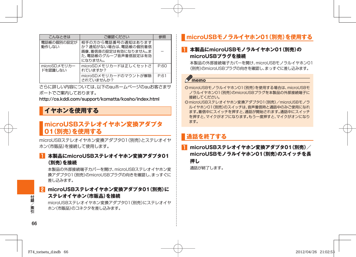 66こんなときは ご確認ください 参照電話帳の個別の設定が動作しない相手の方から電話番号の通知はありますか？通知がない場合は、電話帳の個別着信画像、着信音の設定は有効になりません。また、電話帳のグループ音声着信設定は有効になりません。−microSDメモリカードを認識しないmicroSDメモリカードは正しくセットされていますか？P. 60 microSDメモリカードのマウントが解除されていませんか？P. 61 さらに詳しい内容については、以下のauホームページのauお客さまサポートでご案内しております。http://cs.kddi.com/support/komatta/kosho/index.htmlイヤホンを使用するmicroUSBステレオイヤホン変換アダプタ01（別売）を使用するmicroUSBステレオイヤホン変換アダプタ01（別売）とステレオイヤホン（市販品）を接続して使用します。󱈠  本製品にmicroUSBステレオイヤホン変換アダプタ01（別売）を接続本製品の外部接続端子カバーを開け、microUSBステレオイヤホン変換アダプタ01（別売）のmicroUSBプラグの向きを確認し、まっすぐに差し込みます。󱈢  microUSBステレオイヤホン変換アダプタ01（別売）にステレオイヤホン（市販品）を接続microUSBステレオイヤホン変換アダプタ01（別売）にステレオイヤホン（市販品）のコネクタを差し込みます。microUSBモノラルイヤホン01（別売）を使用する󱈠  本製品にmicroUSBモノラルイヤホン01（別売）のmicroUSBプラグを接続本製品の外部接続端子カバーを開け、microUSBモノラルイヤホン01（別売）のmicroUSBプラグの向きを確認し、まっすぐに差し込みます。◎ microUSBモノラルイヤホン01（別売）を使用する場合は、microUSBモノラルイヤホン01（別売）のmicroUSBプラグを本製品の外部接続端子に接続してください。◎ microUSBステレオイヤホン変換アダプタ01（別売）／microUSBモノラルイヤホン01（別売）のスイッチは、音声着信時と通話中のみご使用になれます。着信中にスイッチを押すと、通話が開始されます。通話中にスイッチを押すと、マイクがオフになります。もう一度押すと、マイクがオンになります。通話を終了する󱈠  microUSBステレオイヤホン変換アダプタ01（別売）／microUSBモノラルイヤホン01（別売）のスイッチを長押し通話が終了します。F74_torisetu_d.indb   66F74_torisetu_d.indb   66 2012/04/26   21:02:532012/04/26   21:02:53