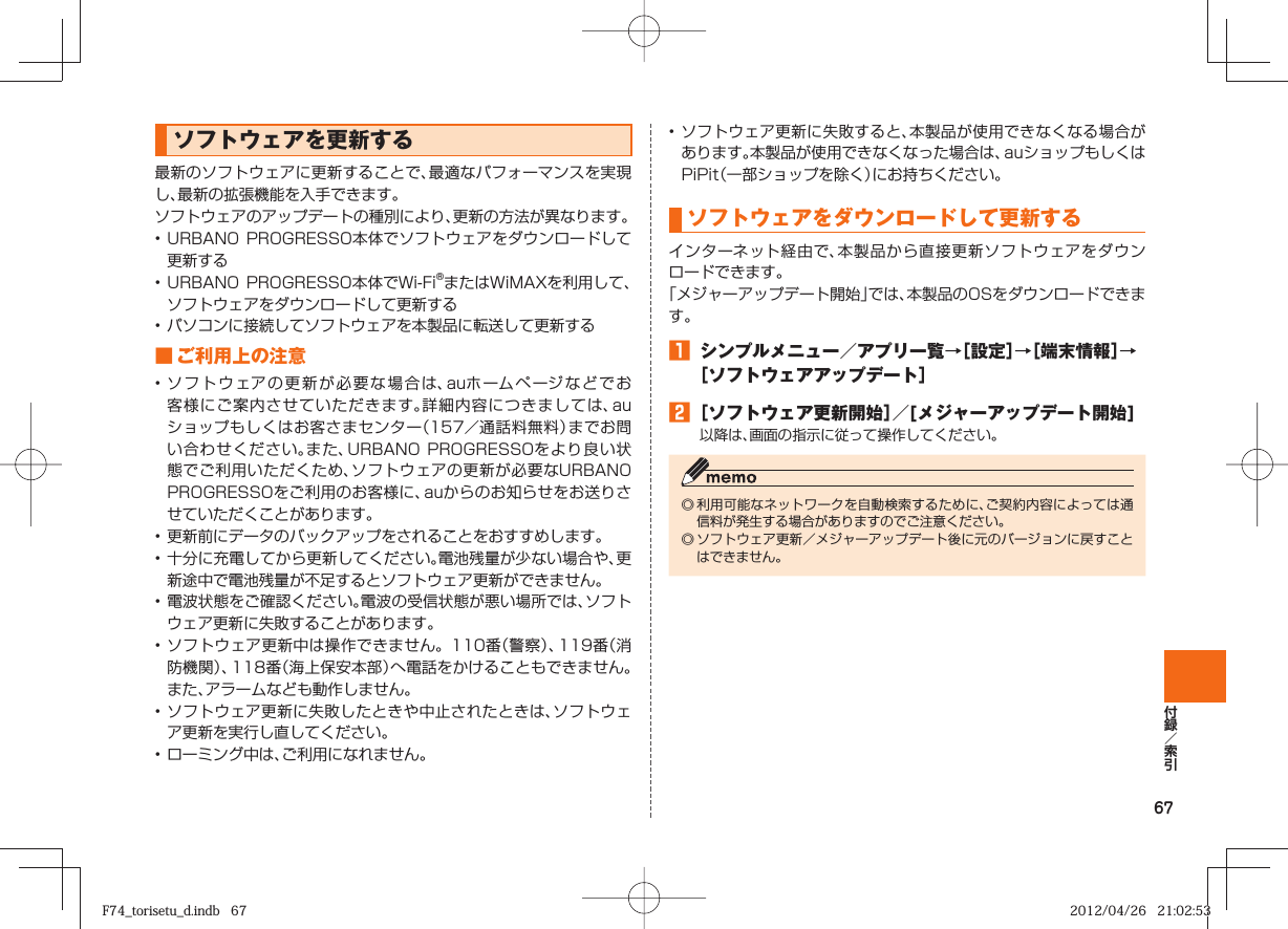 67  ソフトウェアを更新する最新のソフトウェアに更新することで、最適なパフォーマンスを実現し、最新の拡張機能を入手できます。ソフトウェアのアップデートの種別により、更新の方法が異なります。• URBANO PROGRESSO本体でソフトウェアをダウンロードして更新する• URBANO PROGRESSO本体でWi-Fi®またはWiMAXを利用して、ソフトウェアをダウンロードして更新する• パソコンに接続してソフトウェアを本製品に転送して更新する■  ご利用上の注意• ソフトウェアの更新が必要な場合は、auホームページなどでお客様にご案内させていただきます。詳細内容につきましては、auショップもしくはお客さまセンター（157／通話料無料）までお問い合わせください。また、URBANO PROGRESSOをより良い状態でご利用いただくため、ソフトウェアの更新が必要なURBANO PROGRESSOをご利用のお客様に、auからのお知らせをお送りさせていただくことがあります。• 更新前にデータのバックアップをされることをおすすめします。• 十分に充電してから更新してください。電池残量が少ない場合や、更新途中で電池残量が不足するとソフトウェア更新ができません。• 電波状態をご確認ください。電波の受信状態が悪い場所では、ソフトウェア更新に失敗することがあります。• ソフトウェア更新中は操作できません。110番（警察）、119番（消防機関）、118番（海上保安本部）へ電話をかけることもできません。また、アラームなども動作しません。• ソフトウェア更新に失敗したときや中止されたときは、ソフトウェア更新を実行し直してください。• ローミング中は、ご利用になれません。• ソフトウェア更新に失敗すると、本製品が使用できなくなる場合があります。本製品が使用できなくなった場合は、auショップもしくはPiPit（一部ショップを除く）にお持ちください。  ソフトウェアをダウンロードして更新するインターネット経由で、本製品から直接更新ソフトウェアをダウンロードできます。「メジャーアップデート開始」では、本製品のOSをダウンロードできます。󱈠  シンプルメニュー／アプリ一覧→［設定］→［端末情報］→［ソフトウェアアップデート］󱈢 ［ソフトウェア更新開始］／[メジャーアップデート開始]以降は、画面の指示に従って操作してください。◎ 利用可能なネットワークを自動検索するために、ご契約内容によっては通信料が発生する場合がありますのでご注意ください。◎ ソフトウェア更新／メジャーアップデート後に元のバージョンに戻すことはできません。F74_torisetu_d.indb   67F74_torisetu_d.indb   67 2012/04/26   21:02:532012/04/26   21:02:53