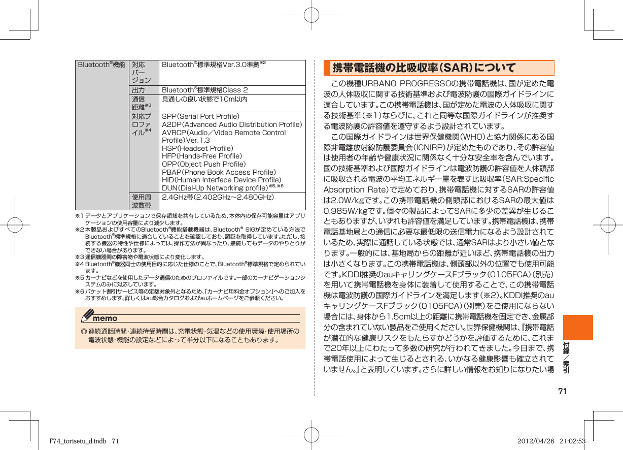 71Bluetooth®機能 対応バージョンBluetooth®標準規格Ver.3.0準拠※2出力 Bluetooth®標準規格Class 2通信距離※3見通しの良い状態で10m以内対応プロファイル※4SPP（Serial Port Profile）A2DP（Advanced Audio Distribution Profile）AVRCP（Audio／Video Remote Control Profile）Ver.1.3HSP（Headset Profile）HFP（Hands-Free Profile）OPP（Object Push Profile）PBAP（Phone Book Access Profile）HID（Human Interface Device Profile）DUN（Dial-Up Networking profile）※5、※6使用周波数帯2.4GHz帯（2.402GHz∼2.480GHz）※1 データとアプリケーションで保存領域を共有しているため、本体内の保存可能容量はアプリケーションの使用容量により減少します。※2 本製品およびすべてのBluetooth®機能搭載機器は、Bluetooth® SIGが定めている方法でBluetooth®標準規格に適合していることを確認しており、認証を取得しています。ただし、接続する機器の特性や仕様によっては、操作方法が異なったり、接続してもデータのやりとりができない場合があります。※3 通信機器間の障害物や電波状態により変化します。※4 Bluetooth®機器同士の使用目的に応じた仕様のことで、Bluetooth®標準規格で定められています。※5 カーナビなどを使用したデータ通信のためのプロファイルです。一部のカーナビゲーションシステムのみに対応しています。※6 パケット割引サービス等の定額対象外となるため、「カーナビ用料金オプション」へのご加入をおすすめします。詳しくはau総合カタログおよびauホームページをご参照ください。◎ 連続通話時間・連続待受時間は、充電状態・気温などの使用環境・使用場所の電波状態・機能の設定などによって半分以下になることもあります。携帯電話機の比吸収率（  SAR）について この機種URBANO PROGRESSOの携帯電話機は、国が定めた電波の人体吸収に関する技術基準および電波防護の国際ガイドラインに適合しています｡この携帯電話機は、国が定めた電波の人体吸収に関する技術基準（※1）ならびに、これと同等な国際ガイドラインが推奨する電波防護の許容値を遵守するよう設計されています｡ この国際ガイドラインは世界保健機関（WHO）と協力関係にある国際非電離放射線防護委員会（ICNIRP）が定めたものであり、その許容値は使用者の年齢や健康状況に関係なく十分な安全率を含んでいます。国の技術基準および国際ガイドラインは電波防護の許容値を人体頭部に吸収される電波の平均エネルギー量を表す比吸収率（SAR:Specific Absorption Rate）で定めており、携帯電話機に対するSARの許容値は2.0W/kgです｡この携帯電話機の側頭部におけるSARの最大値は0.985W/kgです。個々の製品によってSARに多少の差異が生じることもありますが、いずれも許容値を満足しています。携帯電話機は、携帯電話基地局との通信に必要な最低限の送信電力になるよう設計されているため、実際に通話している状態では、通常SARはより小さい値となります。一般的には、基地局からの距離が近いほど、携帯電話機の出力は小さくなります｡この携帯電話機は、側頭部以外の位置でも使用可能です。KDDI推奨のauキャリングケースFブラック（0105FCA）（別売）を用いて携帯電話機を身体に装着して使用することで、この携帯電話機は電波防護の国際ガイドラインを満足します（※2）。KDDI推奨のauキャリングケースFブラック（0105FCA）（別売）をご使用にならない場合には、身体から1.5cm以上の距離に携帯電話機を固定でき、金属部分の含まれていない製品をご使用ください。世界保健機関は、『携帯電話が潜在的な健康リスクをもたらすかどうかを評価するために、これまで20年以上にわたって多数の研究が行われてきました。今日まで、携帯電話使用によって生じるとされる、いかなる健康影響も確立されていません。』と表明しています。さらに詳しい情報をお知りになりたい場F74_torisetu_d.indb   71F74_torisetu_d.indb   71 2012/04/26   21:02:532012/04/26   21:02:53