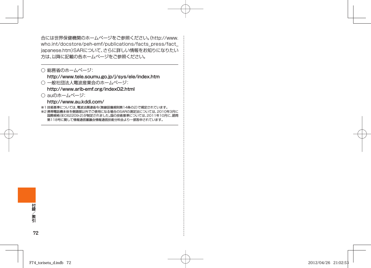 72合には世界保健機関のホームページをご参照ください。（http://www.who.int/docstore/peh-emf/publications/facts_press/fact_japanese.htm）SARについて、さらに詳しい情報をお知りになりたい方は、以降に記載の各ホームページをご参照ください。○ 総務省のホームページ： http://www.tele.soumu.go.jp/j/sys/ele/index.htm○ 一般社団法人電波産業会のホームページ： http://www.arib-emf.org/index02.html○ auのホームページ： http://www.au.kddi.com/※1 技術基準については、電波法関連省令（無線設備規則第14条の2）で規定されています。※2 携帯電話機本体を側頭部以外でご使用になる場合のSARの測定法については、2010年3月に国際規格（IEC62209-2）が制定されました。国の技術基準については、2011年10月に、諮問第118号に関して情報通信審議会情報通信技術分科会より一部答申されています。F74_torisetu_d.indb   72F74_torisetu_d.indb   72 2012/04/26   21:02:532012/04/26   21:02:53