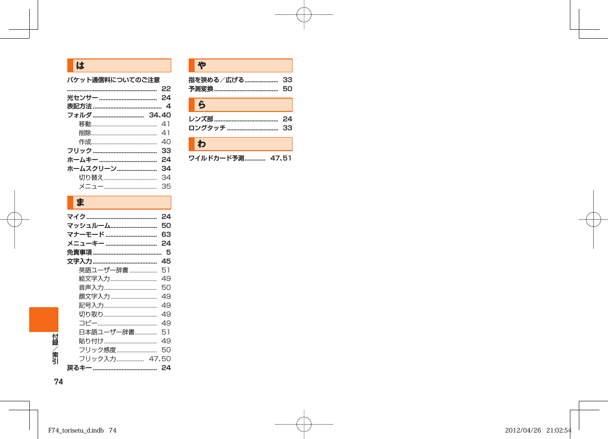 74はパケット通信料についてのご注意........................................................  22光センサー ....................................  24表記方法 ...........................................  4フォルダ ................................   34、40移動.........................................  41削除.........................................  41作成.........................................  40フリック ........................................  33ホームキー ....................................  24ホームスクリーン .........................  34切り替え .................................  34メニュー .................................  35まマイク ............................................  24マッシュルーム.............................  50マナーモード ................................  63メニューキー ................................  24免責事項 ...........................................  5文字入力 ........................................  45英語ユーザー辞書 .................  51絵文字入力 .............................  49音声入力 .................................  50顔文字入力 .............................  49記号入力 .................................  49切り取り .................................  49コピー .....................................  49日本語ユーザー辞書..............  51貼り付け .................................  49フリック感度 .........................  50フリック入力 .................   47、50戻るキー ........................................  24や指を狭める／広げる .....................  33予測変換 ........................................  50らレンズ部 ........................................  24ロングタッチ ................................  33わワイルドカード予測 .............   47、51F74_torisetu_d.indb   74F74_torisetu_d.indb   74 2012/04/26   21:02:542012/04/26   21:02:54