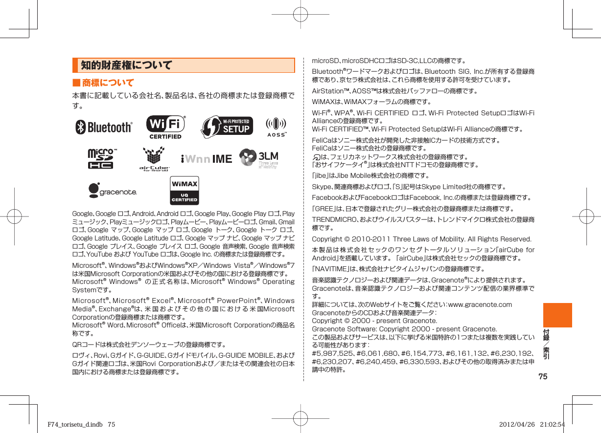 75知的財産権について■ 商標について本書に記載している会社名、製品名は、各社の商標または登録商標です。Google、Google ロゴ、Android、Android ロゴ、Google Play、Google Play ロゴ、Playミュージック、Playミュージックロゴ、Playムービー、Playムービーロゴ、Gmail、Gmail ロゴ、Google  マップ、Google  マップ  ロゴ、Google  トーク、Google  トーク  ロゴ、Google Latitude、Google Latitude ロゴ、Google マップ ナビ、Google マップ ナビ ロゴ、Google プレイス、Google  プレイス ロゴ、Google  音声検索、Google  音声検索 ロゴ、YouTube および YouTube ロゴは、Google Inc. の商標または登録商標です。Microsoft®、Windows®およびWindows®XP／Windows Vista®／Windows®7は米国Microsoft Corporationの米国およびその他の国における登録商標です。Microsoft® Windows®  の正式名称は、Microsoft® Windows® Operating Systemです。Microsoft®、Microsoft® Excel®、Microsoft® PowerPoint®、Windows Media®、Exchange®は、米国およびその他の国における米国Microsoft Corporationの登録商標または商標です。Microsoft® Word、Microsoft® Officeは、米国Microsoft Corporationの商品名称です。QRコードは株式会社デンソーウェーブの登録商標です。ロヴィ、Rovi、Gガイド、G-GUIDE、Gガイドモバイル、G-GUIDE MOBILE、およびGガイド関連ロゴは、米国Rovi  Corporationおよび／またはその関連会社の日本国内における商標または登録商標です。microSD、microSDHCロゴはSD-3C,LLCの商標です。Bluetooth®ワードマークおよびロゴは、Bluetooth SIG,  Inc.が所有する登録商標であり、京セラ株式会社は、これら商標を使用する許可を受けています。AirStation™、AOSS™は株式会社バッファローの商標です。WiMAXは、WiMAXフォーラムの商標です。Wi-Fi®、WPA®、Wi-Fi CERTIFIED  ロゴ、Wi-Fi  Protected SetupロゴはWi-Fi Allianceの登録商標です。Wi-Fi CERTIFIED™、Wi-Fi Protected SetupはWi-Fi Allianceの商標です。FeliCaはソニー株式会社が開発した非接触ICカードの技術方式です。FeliCaはソニー株式会社の登録商標です。は、フェリカネットワークス株式会社の登録商標です。「おサイフケータイ®」は株式会社NTTドコモの登録商標です。「jibe」はJibe Mobile株式会社の商標です。Skype、関連商標およびロゴ、「S」記号はSkype Limited社の商標です。FacebookおよびFacebookロゴはFacebook, Inc.の商標または登録商標です。「GREE」は、日本で登録されたグリー株式会社の登録商標または商標です。TRENDMICRO、およびウイルスバスターは、トレンドマイクロ株式会社の登録商標です。Copyright © 2010-2011 Three Laws of Mobility. All Rights Reserved.本製品は株式会社セックのワンセグトータルソリューション「airCube for Android」を搭載しています。 「airCube」は株式会社セックの登録商標です。「NAVITIME」は、株式会社ナビタイムジャパンの登録商標です。音楽認識テクノロジーおよび関連データは、Gracenote®により提供されます。Gracenoteは、音楽認識テクノロジーおよび関連コンテンツ配信の業界標準です。詳細については、次のWebサイトをご覧ください：www.gracenote.comGracenoteからのCDおよび音楽関連データ： Copyright © 2000 - present Gracenote.Gracenote Software: Copyright 2000 - present Gracenote.この製品およびサービスは、以下に挙げる米国特許の1つまたは複数を実践している可能性があります： #5,987,525、#6,061,680、#6,154,773、#6,161,132、#6,230,192、#6,230,207、#6,240,459、#6,330,593、およびその他の取得済みまたは申請中の特許。F74_torisetu_d.indb   75F74_torisetu_d.indb   75 2012/04/26   21:02:542012/04/26   21:02:54