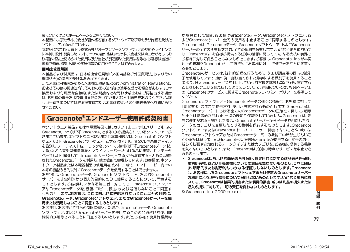 77細については当社ホームページをご覧ください。本製品には、京セラ株式会社が著作権を有するソフトウェア及び京セラが許諾を受けたソフトウェアが含まれています。本製品に含まれる、京セラ株式会社がオープンソースソフトウェアの規格やライセンスに準拠し設計、開発したソフトウェアの著作権は京セラ株式会社又は第三者が有しており、著作権法上認められた使用法及び当社が別途認めた使用法を除き、お客様は当社に無断で頒布、複製、改変、公衆送信等の使用を行うことはできません。■ 輸出管理規制本製品および付属品は、日本輸出管理規制（「外国為替及び外国貿易法」およびその関連法令）の適用を受ける場合があります。また米国政府機関が定める米国輸出規制（Export Administration  Regulations、およびその他の関連法令）、その他の国の法令等の適用を受ける場合があります。本製品および付属品を直接的、または間接的とを問わず輸出および再輸出する場合は、お客様の責任および費用負担において必要となる手続きをお取りください。詳しい手続きについては経済産業省または米国商務省、その他関係機関へお問い合わせください。Gracenote®エンドユーザー使用許諾契約書 本ソフトウエア製品または本電器製品には、カリフォルニア州エメリービル市のGracenote, Inc.（以下「Gracenote」とする）から提供されているソフトウェアが含まれています。本ソフトウエア製品または本電器製品は、Gracenote社のソフトウェア（以下「Gracenoteソフトウェア」とする）を利用し、音楽CDや楽曲ファイルを識別し、アーティスト名、トラック名、タイトル情報（以下「Gracenoteデータ」とする）などの音楽関連情報をオンラインサーバー或いは製品に実装されたデータベース（以下、総称して「Gracenoteサーバー」とする）から取得するとともに、取得されたGracenoteデータを利用し、他の機能も実現しています。お客様は、本ソフトウエア製品または本電器製品の使用用途以外に、つまり、エンドユーザー向けの本来の機能の目的以外にGracenoteデータを使用することはできません。お客様は、Gracenoteデ ータ、Gracenoteソフトウェア、お よ びGracenoteサーバーを非営利的かつ個人的目的にのみに使用することについて、同意するものとします。お客様は、いかなる第三者に対しても、Gracenote  ソフトウェアやGracenoteデータを、譲渡、コピー、転送、または送信しないことに同意するものとします。お客様は、ここに明示的に許諾されていること以外の目的に、Gracenoteデータ、Gracenoteソフトウェア、またはGracenoteサーバーを使用または活用しないことに同意するものとします。お客様は、お客様がこれらの制限に違反した場合、Gracenoteデータ、Gracenoteソフトウェア、およびGracenoteサーバーを使用するための非独占的な使用許諾契約が解除されることに同意するものとします。また、お客様の使用許諾契約が解除された場合、お客様はGracenoteデータ、Gracenoteソフトウェア、およびGracenoteサーバー全ての使用を中止することに同意するものとします。Gracenoteは、Gracenoteデータ、Gracenoteソフトウェア、およびGracenoteサーバーの全ての所有権を含む、全ての権利を保有します。いかなる場合においても、Gracenoteは、お客様が提供する任意の情報に関して、いかなる支払い義務もお客様に対して負うことはないものとします。お客様は、Gracenote,  Inc.が本契約上の権利をGracenoteとして直接的にお客様に対し、行使できることに同意するものとします。Gracenoteのサービスは、統計的処理を行うために、クエリ調査用の固有の識別子を使用しています。無作為に割り当てられた数字による識別子を使用することにより、Gracenoteサービスを利用しているお客様を認識しながらも、特定することなしにクエリを数えられるようにしています。詳細については、Webページ上の、Gracenoteのサービスに関するGracenoteプライバシーポリシーを参照してください。GracenoteソフトウェアとGracenoteデータの個々の情報は、お客様に対して「現状有姿」のままで提供され、使用が許諾されるものとします。Gracenoteは、Gracenoteサーバーにおける全てのGracenoteデータの正確性に関して、明示的または黙示的を問わず、一切の表明や保証をしていません。Gracenoteは、妥当な理由があると判断した場合、Gracenoteサーバーからデータを削除したり、データのカテゴリを変更したりする権利を保有するものとします。GracenoteソフトウェアまたはGracenote  サーバーにエラー、障害のないことや、或いはGracenoteソフトウェアまたはGracenoteサーバーの機能に中断が生じないことの保証は致しません。Gracenoteは、将来Gracenoteが提供する可能性のある、新しく拡張や追加されるデータタイプまたはカテゴリを、お客様に提供する義務を負わないものとします。また、Gracenoteは、任意の時点でサービスを中止できるものとします。󱛡   Gracenoteは、黙示的な商品適合性保証、特定目的に対する商品適合性保証、権利所有権、および非侵害性についての責任を負わないものとし、これに限らず、明示的または黙示的ないかなる保証もしないものとします。Gracenoteは、お客様によるGracenoteソフトウェアまたは任意のGracenoteサーバーの利用により、得る結果について保証しないものとします。いかなる場合においても、Gracenoteは結果的損害または偶発的損害、或いは利益の損失または収入の損失に対して、一切の責任を負わないものとします。© Gracenote, Inc. 2000-presentF74_torisetu_d.indb   77F74_torisetu_d.indb   77 2012/04/26   21:02:542012/04/26   21:02:54