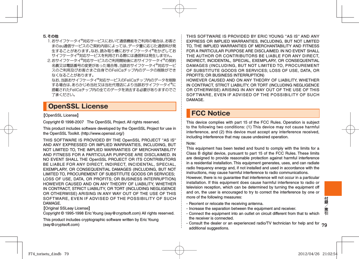 795. その他1.  おサイフケータイ®対応サービスにおいて通信機能をご利用の場合は、お客さまのau通信サービスのご契約内容によっては、データ量に応じた通信料が発生することがあります。なお、読み取り機におサイフケータイ®をかざしておサイフケータイ®対応サービスを利用される際には通信料は発生しません。2.  おサイフケータイ®対応サービスのご利用開始後におサイフケータイ®の契約名義又は電話番号の変更があった場合等、当該おサイフケータイ®対応サービスのご利用及びお客さまご自身でのFeliCaチップ内のデータの削除ができなくなることがあります。  なお、当該おサイフケータイ®対応サービスのFeliCaチップ内のデータを削除する場合は、あらかじめ当社又は当社代理店により当該おサイフケータイ®に搭載されたFeliCaチップ内の全てのデータを消去する必要がありますのでご了承ください。OpenSSL License【OpenSSL License】Copyright © 1998-2007   The OpenSSL Project. All rights reserved.This product includes software developed by the OpenSSL Project for use in the OpenSSL Toolkit. (http://www.openssl.org/)THIS SOFTWARE IS PROVIDED BY THE OpenSSL PROJECT &apos;&apos;AS IS&apos;&apos; AND ANY EXPRESSED OR IMPLIED WARRANTIES, INCLUDING, BUT NOT LIMITED TO, THE IMPLIED WARRANTIES OF MERCHANTABILITY AND FITNESS FOR A PARTICULAR PURPOSE ARE DISCLAIMED. IN NO EVENT SHALL THE OpenSSL PROJECT OR ITS CONTRIBUTORS BE LIABLE FOR ANY DIRECT, INDIRECT, INCIDENTAL, SPECIAL, EXEMPLARY, OR CONSEQUENTIAL DAMAGES (INCLUDING, BUT NOT LIMITED TO, PROCUREMENT OF SUBSTITUTE GOODS OR SERVICES;LOSS OF USE, DATA, OR PROFITS; OR BUSINESS INTERRUPTION) HOWEVER CAUSED AND ON ANY THEORY OF LIABILITY, WHETHER IN CONTRACT, STRICT LIABILITY, OR TORT (INCLUDING NEGLIGENCE OR OTHERWISE) ARISING IN ANY WAY OUT OF THE USE OF THIS SOFTWARE, EVEN IF ADVISED OF THE POSSIBILITY OF SUCH DAMAGE.【Original SSLeay License】Copyright © 1995-1998 Eric Young (eay@cryptsoft.com) All rights reserved.This product includes cryptographic software written by Eric Young(eay@cryptsoft.com)THIS SOFTWARE IS PROVIDED BY ERIC YOUNG &apos;&apos;AS IS&apos;&apos; AND ANY EXPRESS OR IMPLIED WARRANTIES, INCLUDING, BUT NOT LIMITED TO, THE IMPLIED WARRANTIES OF MERCHANTABILITY AND FITNESS FOR A PARTICULAR PURPOSE ARE DISCLAIMED. IN NO EVENT SHALL THE AUTHOR OR CONTRIBUTORS BE LIABLE FOR ANY DIRECT, INDIRECT, INCIDENTAL, SPECIAL, EXEMPLARY, OR CONSEQUENTIAL DAMAGES (INCLUDING, BUT NOT LIMITED TO, PROCUREMENT OF SUBSTITUTE GOODS OR SERVICES; LOSS OF USE, DATA, OR PROFITS; OR BUSINESS INTERRUPTION)HOWEVER CAUSED AND ON ANY THEORY OF LIABILITY, WHETHER IN CONTRACT, STRICT LIABILITY, OR TORT (INCLUDING NEGLIGENCE OR OTHERWISE) ARISING IN ANY WAY OUT OF THE USE OF THIS SOFTWARE, EVEN IF ADVISED OF THE POSSIBILITY OF SUCH DAMAGE.FCC NoticeThis device complies with part 15 of the FCC Rules. Operation is subject to the following two conditions: (1) This device may not cause harmful interference, and (2) this device must accept any interference received, including interference that may cause undesired operation.Note:This equipment has been tested and found to comply with the limits for a Class B digital device, pursuant to part 15 of the FCC Rules. These limits are designed to provide reasonable protection against harmful interference in a residential installation. This equipment generates, uses, and can radiate radio frequency energy and, if not installed and used in accordance with the instructions, may cause harmful interference to radio communications.However, there is no guarantee that interference will not occur in a particular installation. If this equipment does cause harmful interference to radio or television reception, which can be determined by turning the equipment off and on, the user is encouraged to try to correct the interference by one or more of the following measures:- Reorient or relocate the receiving antenna.- Increase the separation between the equipment and receiver.- Connect the equipment into an outlet on circuit different from that to which the receiver is connected.- Consult the dealer or an experienced radio/TV technician for help and for additional suggestions.F74_torisetu_d.indb   79F74_torisetu_d.indb   79 2012/04/26   21:02:542012/04/26   21:02:54