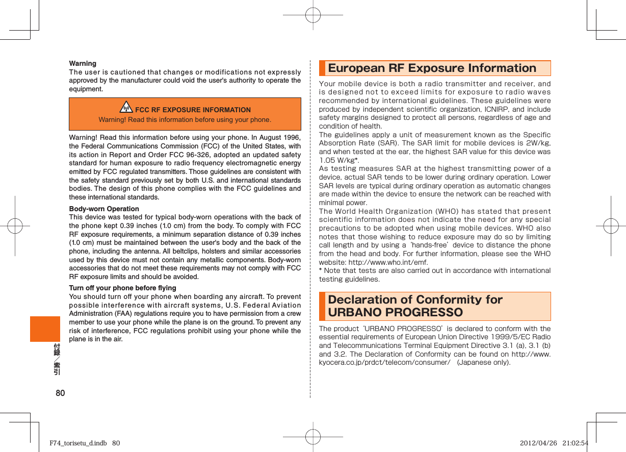 80WarningThe user is cautioned that changes or modifications not expressly approved by the manufacturer could void the user&apos;s authority to operate the equipment. FCC RF EXPOSURE INFORMATIONWarning! Read this information before using your phone.Warning! Read this information before using your phone. In August 1996, the Federal Communications Commission (FCC) of the United States, with its action in Report and Order FCC 96-326, adopted an updated safety standard for human exposure to radio frequency electromagnetic energy emitted by FCC regulated transmitters. Those guidelines are consistent with the safety standard previously set by both U.S. and international standards bodies. The design of this phone complies with the FCC guidelines and these international standards.Body-worn OperationThis device was tested for typical body-worn operations with the back of the phone kept 0.39 inches (1.0 cm) from the body. To comply with FCC RF exposure requirements, a minimum separation distance of 0.39 inches (1.0 cm) must be maintained between the user&apos;s body and the back of the phone, including the antenna. All beltclips, holsters and similar accessories used by this device must not contain any metallic components. Body-worn accessories that do not meet these requirements may not comply with FCC RF exposure limits and should be avoided.Turn off your phone before flyingYou should turn off your phone when boarding any aircraft. To prevent possible interference with aircraft systems, U.S. Federal Aviation Administration (FAA) regulations require you to have permission from a crew member to use your phone while the plane is on the ground. To prevent any risk of interference, FCC regulations prohibit using your phone while the plane is in the air.European RF Exposure Information Your mobile device is both a radio transmitter and receiver, and is designed not to exceed limits for exposure to radio waves recommended by international guidelines. These guidelines were produced by independent scientific  organization,  ICNIRP, and include safety margins designed to protect all persons, regardless of age and condition of health.The guidelines apply a unit of measurement known as the Specific Absorption Rate (SAR). The SAR limit for mobile devices is 2W/kg, and when tested at the ear, the highest SAR value for this device was 1.05 W/kg*.As testing measures SAR at the highest transmitting power of a device, actual SAR tends to be lower during ordinary operation. Lower SAR levels are typical during ordinary operation as automatic changes are made within the device to ensure the network can be reached with minimal power.The World Health Organization (WHO) has stated that present scientific information does not indicate the need for any special precautions to be adopted when using mobile devices. WHO also notes that those wishing to reduce exposure may do so by limiting call length and by using a ‘hands-free’ device to distance the phone from the head and body. For further information, please see the WHO website: http://www.who.int/emf.* Note that tests are also carried out in accordance with international testing guidelines.Declaration of Conformity for URBANO PROGRESSO The product ‘URBANO PROGRESSO’ is declared to conform with the essential requirements of European Union Directive 1999/5/EC Radio and Telecommunications Terminal Equipment Directive 3.1 (a), 3.1 (b) and 3.2. The Declaration  of  Conformity can be  found  on  http://www.kyocera.co.jp/prdct/telecom/consumer/ (Japanese only).F74_torisetu_d.indb   80F74_torisetu_d.indb   80 2012/04/26   21:02:542012/04/26   21:02:54