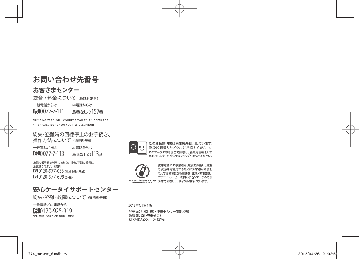 携帯電話•PHS事業者は､環境を保護し、貴重な資源を再利用するためにお客様が不要となってお持ちになる電話機・電池・充電器を、ブランド・メーカーを問わず     マークのあるお店で回収し、リサイクルを行っています。この取扱説明書は再生 紙を使用しています。取扱説明書リサイクルにご協力ください。このマークのあるお店で回収し、循環再生紙として再利用します。お近くのauショップへお持ちください。2012年4月第1版）株（話電ーラルセ縄沖・）株（IDDK：元売発製造元：KTF74DASXX- 0412YG上記の番号がご利用になれない場合、下記の番号にお電話ください。（無料）0120-977-033（沖縄を除く地域）0120-977-699（沖縄）お問い合わせ先番号お客さまセンター一般電話からは0077-7-111au電話からは局番なしの157番総合安心ケータイサポートセンター・料金について（通話料無料）au電話からは局番なしの113番一般電話からは0077-7-113紛失・盗難時の回線停止のお手続き、操作方法について（通話料無料）受付時間 9:00∼21:00（年中無休）一般電話／au電話から0120-925-919紛失・盗難・故障について（通話料無料）F74_torisetu_d.indb   ivF74_torisetu_d.indb   iv 2012/04/26   21:02:542012/04/26   21:02:54