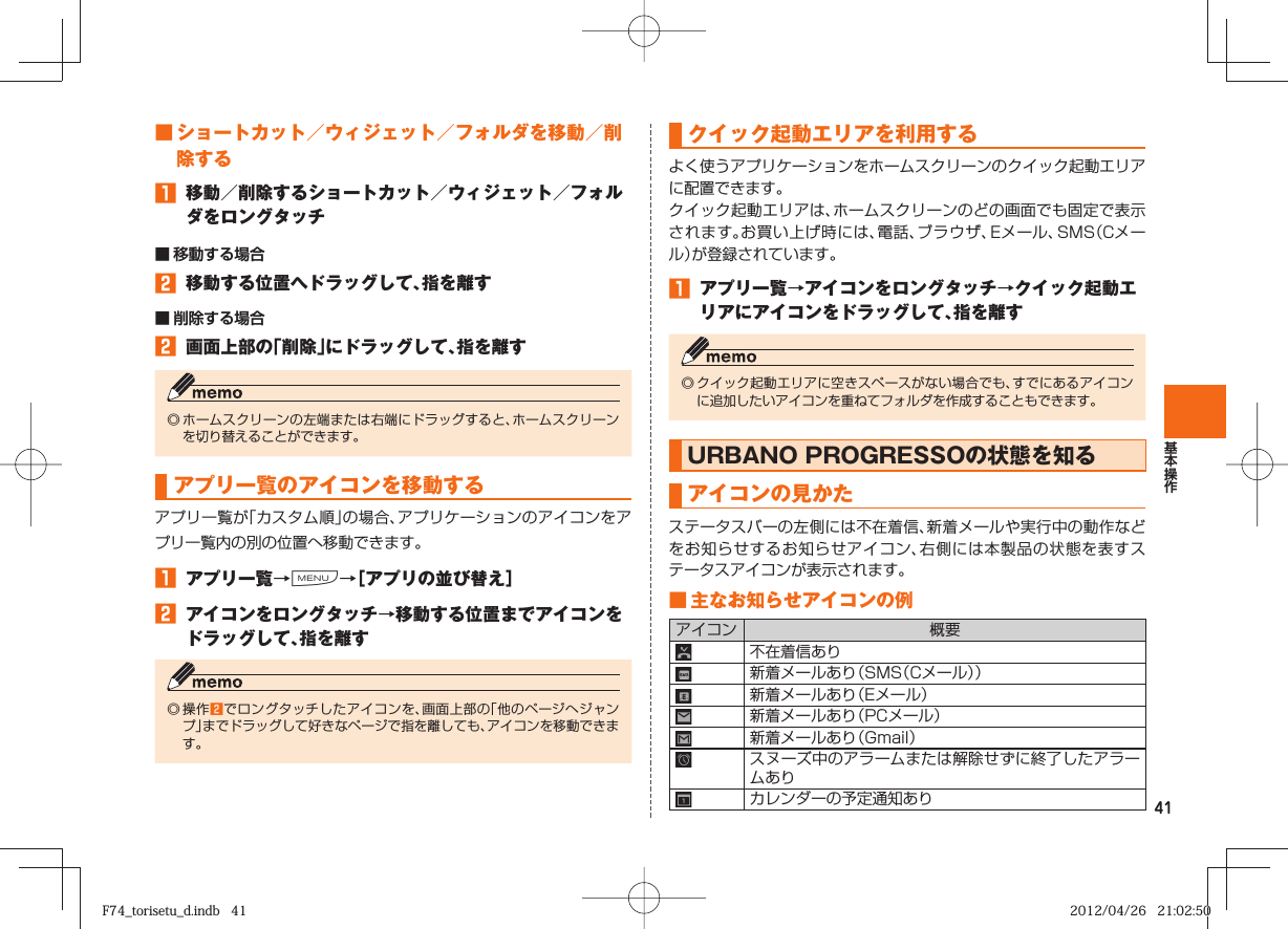 41 ■    ショートカット／ ウィジェット／ フォルダ を移動／削除する󱈠  移動／削除するショートカット／ウィジェット／フォルダをロングタッチ■ 移動する場合󱈢  移動する位置へドラッグして、指を離す■ 削除する場合󱈢  画面上部の「削除」にドラッグして、指を離す◎ ホームスクリーンの左端または右端にドラッグすると、ホームスクリーンを切り替えることができます。 アプリ一覧の アイコンを移動するアプリ一覧が「カスタム順」の場合、アプリケーションのアイコンをアプリ一覧内の別の位置へ移動できます。󱈠  アプリ一覧→M→［アプリの並び替え］󱈢  アイコンをロングタッチ→移動する位置までアイコンをドラッグして、指を離す◎ 操作󱈢でロングタッチしたアイコンを、画面上部の「他のページへジャンプ」までドラッグして好きなページで指を離しても、アイコンを移動できます。 クイック起動エリアを利用するよく使うアプリケーションをホームスクリーンのクイック起動エリアに配置できます。クイック起動エリアは、ホームスクリーンのどの画面でも固定で表示されます。お買い上げ時には、電話、ブラウザ、Eメール、SMS（Cメール）が登録されています。󱈠  アプリ一覧→アイコンをロングタッチ→クイック起動エリアにアイコンをドラッグして、指を離す◎ クイック起動エリアに空きスペースがない場合でも、すでにあるアイコンに追加したいアイコンを重ねてフォルダを作成することもできます。URBANO PROGRESSOの状態を知るアイコンの見かたステータスバーの左側には不在着信、新着メールや実行中の動作などをお知らせするお知らせアイコン、右側には本製品の状態を表すステータスアイコンが表示されます。 ■ 主な お知らせアイコンの例アイコン 概要不在着信あり新着メールあり（SMS（Cメール））新着メールあり（Eメール）新着メールあり（PCメール）新着メールあり（Gmail）スヌーズ中のアラームまたは解除せずに終了したアラームありカレンダーの予定通知ありF74_torisetu_d.indb   41F74_torisetu_d.indb   41 2012/04/26   21:02:502012/04/26   21:02:50