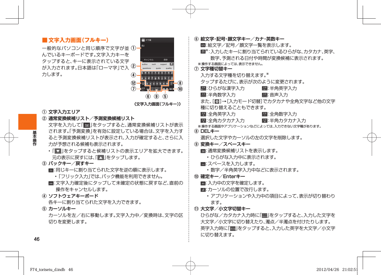 46■ 文字入力画面（フルキー）一般的なパソコンと同じ順序で文字が並んでいるキーボードです。文字入力キーをタップすると、キーに表示されている文字が入力されます。日本語は「ローマ字」で入力します。⑥⑨⑤①②⑧⑩④⑫⑦《文字入力画面（フルキー）》① 文字入力エリア② 通常変換候補リスト／予測変換候補リスト  文字を入力して「」をタップすると、通常変換候補リストが表示されます。「予測変換」を有効に設定している場合は、文字を入力すると予測変換候補リストが表示され、入力が確定すると、さらに入力が予想される候補も表示されます。• 「 」をタップすると候補リストの表示エリアを拡大できます。元の表示に戻すには、「 」をタップします。③ バックキー／戻すキー ：同じキーに割り当てられた文字を逆の順に表示します。• 「フリック入力」では、バック機能を利用できません。 ： 文字入力確定後にタップして未確定の状態に戻すなど、直前の操作をキャンセルします。④ ソフトウェアキーボード  各キーに割り当てられた文字を入力できます。⑤ カーソルキー  カーソルを左／右に移動します。文字入力中／変換時は、文字の区切りを変更します。⑥ 絵文字・記号・顔文字キー／カナ・英数キー ：絵文字／記号／顔文字一覧を表示します。 ※： 入力したキーに割り当てられているひらがな、カタカナ、英字、数字、予測される日付や時間が変換候補に表示されます。※ 操作する画面によっては、表示できません。⑦ 文字種切替キー  入力する文字種を切り替えます。※  タップするたびに、表示が次のように変更されます。 ：ひらがな漢字入力  ：半角英字入力 ：半角数字入力  ：音声入力 また、［   ］→［入力モード切替］でカタカナや全角文字など他の文字種に切り替えることもできます。 ：全角英字入力  ：全角数字入力 ：全角カタカナ入力  ：半角カタカナ入力※ 操作する画面やアプリケーションなどによっては、入力できない文字種があります。⑧ DELキー  選択した文字やカーソルの左の文字を削除します。⑨ 変換キー／スペースキー ：通常変換候補リストを表示します。• ひらがな入力中に表示されます。 ：スペースを入力します。• 数字／半角英字入力中などに表示されます。⑩ 確定キー／Enterキー ：入力中の文字を確定します。 ：カーソルの位置で改行します。• アプリケーションや入力中の項目によって、表示が切り替わります。⑪ 大文字／小文字切替キー  ひらがな／カタカナ入力時に「」をタップすると、入力した文字を大文字／小文字に切り替えたり、濁点／半濁点を付けたりします。  英字入力時に「」をタップすると、入力した英字を大文字／小文字に切り替えます。F74_torisetu_d.indb   46F74_torisetu_d.indb   46 2012/04/26   21:02:512012/04/26   21:02:51