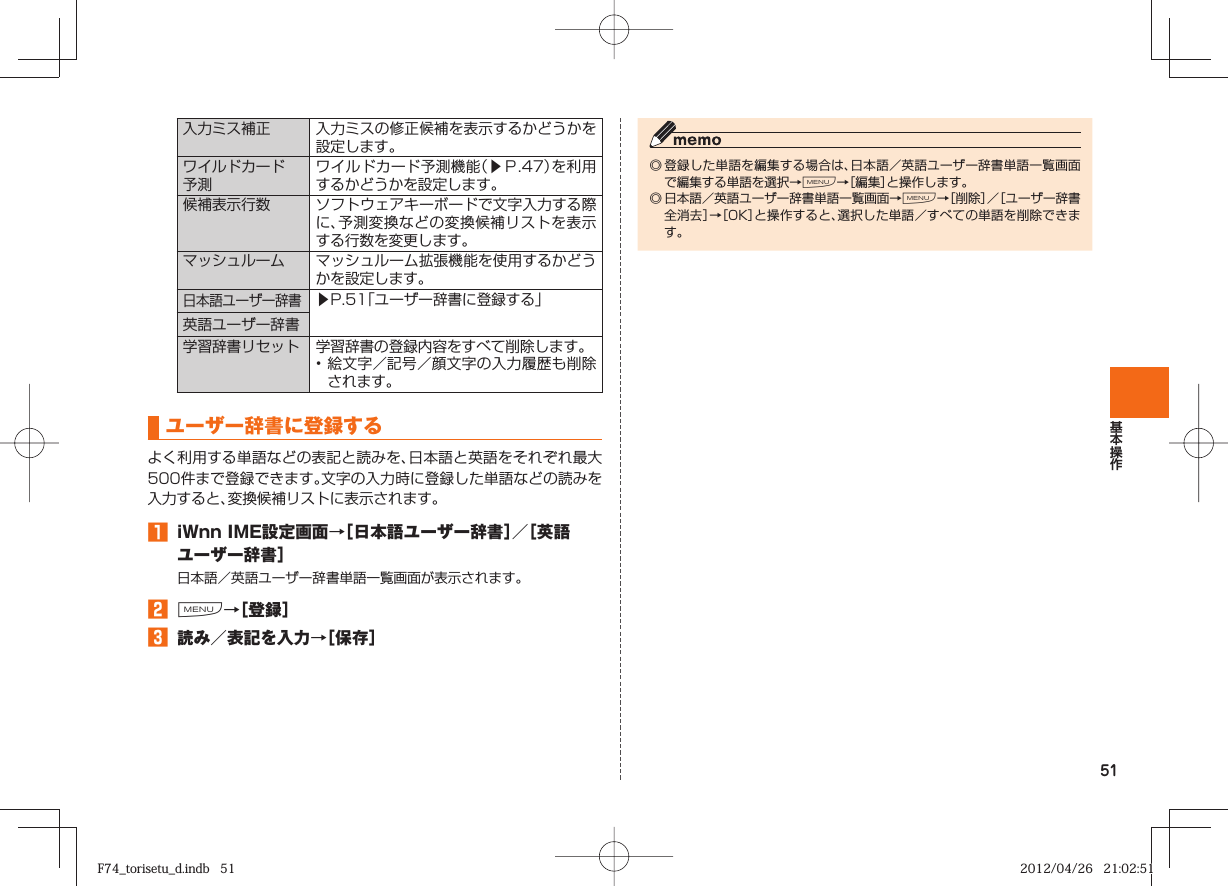 51入力ミス補正 入力ミスの修正候補を表示するかどうかを設定します。  ワイルドカード予測ワイルドカード予測機能（▶Ｐ. 47）を利用するかどうかを設定します。 候補表示行数 ソフトウェアキーボードで文字入力する際に、予測変換などの変換候補リストを表示する行数を変更します。マッシュルーム マッシュルーム拡張機能を使用するかどうかを設定します。日本語ユーザー辞書▶P. 51「ユーザー辞書に登録する」英語ユーザー辞書 学習辞書リセット 学習辞書の登録内容をすべて削除します。• 絵文字／記号／顔文字の入力履歴も削除されます。 ユーザー辞書に登録するよく利用する単語などの表記と読みを、日本語と英語をそれぞれ最大500件まで登録できます。文字の入力時に登録した単語などの読みを入力すると、変換候補リストに表示されます。󱈠  iWnn IME設定画面→［ 日本語ユーザー辞書］／［ 英語ユーザー辞書］日本語／英語ユーザー辞書単語一覧画面が表示されます。󱈢 M→［登録］󱈤  読み／表記を入力→［保存］◎ 登録した単語を編集する場合は、日本語／英語ユーザー辞書単語一覧画面で編集する単語を選択→M→［編集］と操作します。◎ 日本語／英語ユーザー辞書単語一覧画面→M→［削除］／［ユーザー辞書全消去］→［OK］と操作すると、選択した単語／すべての単語を削除できます。F74_torisetu_d.indb   51F74_torisetu_d.indb   51 2012/04/26   21:02:512012/04/26   21:02:51