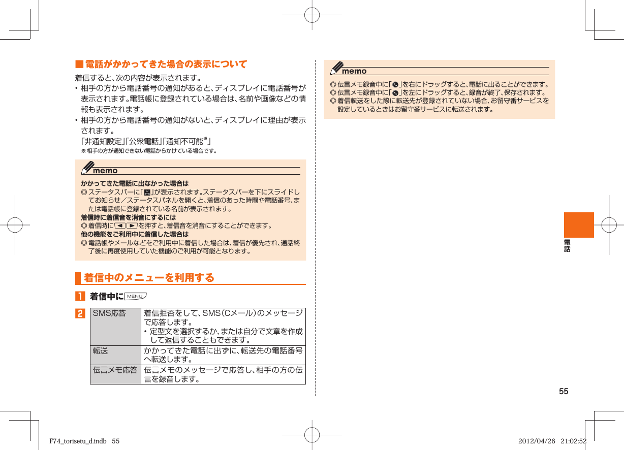 55■ 電話がかかってきた場合の表示について着信すると、次の内容が表示されます。• 相手の方から電話番号の通知があると、ディスプレイに電話番号が表示されます。電話帳に登録されている場合は、名前や画像などの情報も表示されます。• 相手の方から電話番号の通知がないと、ディスプレイに理由が表示されます。 「非通知設定」「公衆電話」「通知不可能※」※ 相手の方が通知できない電話からかけている場合です。かかってきた電話に出なかった場合は◎ ステータスバーに「   」が表示されます。ステータスバーを下にスライドしてお知らせ／ステータスパネルを開くと、着信のあった時間や電話番号、または電話帳に登録されている名前が表示されます。着信時に着信音を消音にするには◎ 着信時にlrを押すと、着信音を消音にすることができます。他の機能をご利用中に着信した場合は◎ 電話帳やメールなどをご利用中に着信した場合は、着信が優先され、通話終了後に再度使用していた機能のご利用が可能となります。  着信中のメニューを利用する󱈠  着信中にM󱈢 SMS応答 着信拒否をして、SMS（Cメール）のメッセージで応答します。• 定型文を選択するか、または自分で文章を作成して返信することもできます。 転送 かかってきた電話に出ずに、転送先の電話番号へ転送します。  伝言メモ応答 伝言メモのメッセージで応答し、相手の方の伝言を録音します。◎ 伝言メモ録音中に「   」を右にドラッグすると、電話に出ることができます。◎ 伝言メモ録音中に「   」を左にドラッグすると、録音が終了、保存されます。◎ 着信転送をした際に転送先が登録されていない場合、お留守番サービスを設定しているときはお留守番サービスに転送されます。F74_torisetu_d.indb   55F74_torisetu_d.indb   55 2012/04/26   21:02:522012/04/26   21:02:52