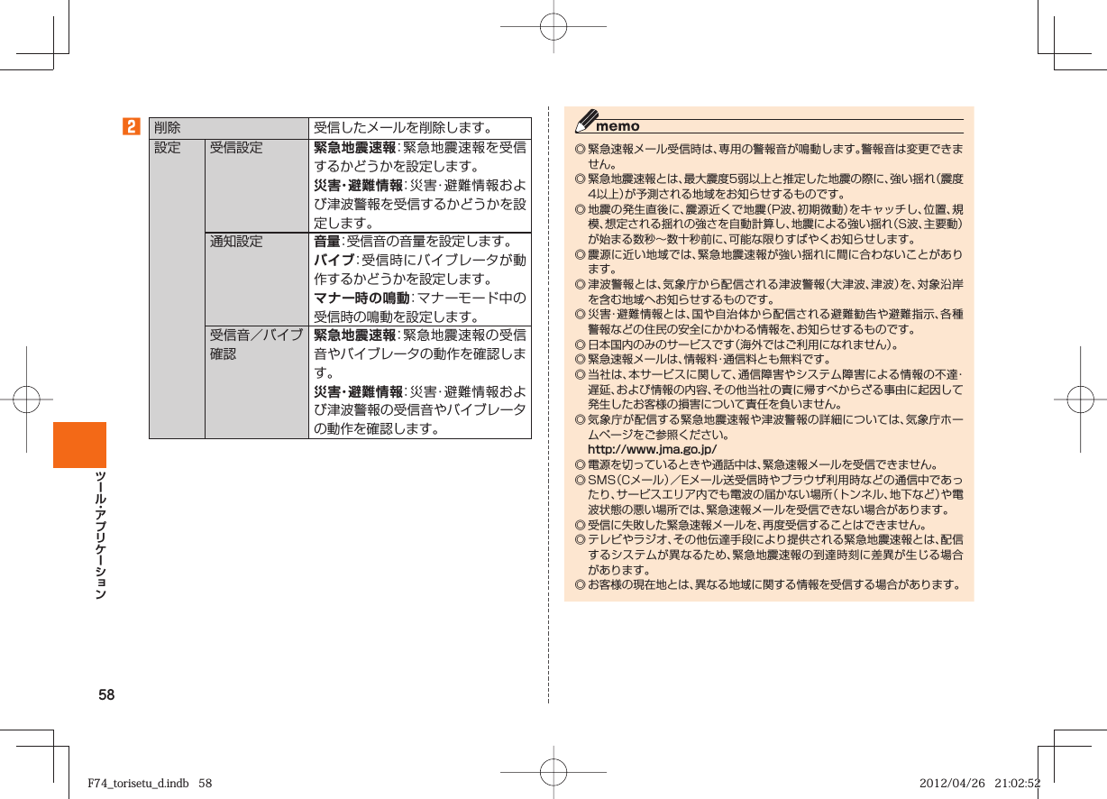 58󱈢 削除 受信したメールを削除します。設定 受信設定 緊急地震速報：緊急地震速報を受信するかどうかを設定します。災害・避難情報：災害・避難情報および津波警報を受信するかどうかを設定します。通知設定 音量：受信音の音量を設定します。バイブ：受信時にバイブレータが動作するかどうかを設定します。 マナー時の鳴動：マナーモード中の受信時の鳴動を設定します。受信音／バイブ確認緊急地震速報：緊急地震速報の受信音やバイブレータの動作を確認します。災害・避難情報：災害・避難情報および津波警報の受信音やバイブレータの動作を確認します。◎ 緊急速報メール受信時は、専用の警報音が鳴動します。警報音は変更できません。◎ 緊急地震速報とは、最大震度5弱以上と推定した地震の際に、強い揺れ（震度4以上）が予測される地域をお知らせするものです。◎ 地震の発生直後に、震源近くで地震（P波、初期微動）をキャッチし、位置、規模、想定される揺れの強さを自動計算し、地震による強い揺れ（S波、主要動）が始まる数秒∼数十秒前に、可能な限りすばやくお知らせします。◎ 震源に近い地域では、緊急地震速報が強い揺れに間に合わないことがあります。◎ 津波警報とは、気象庁から配信される津波警報（大津波、津波）を、対象沿岸を含む地域へお知らせするものです。◎ 災害・避難情報とは、国や自治体から配信される避難勧告や避難指示、各種警報などの住民の安全にかかわる情報を、お知らせするものです。◎ 日本国内のみのサービスです（海外ではご利用になれません）。◎ 緊急速報メールは、情報料・通信料とも無料です。◎ 当社は、本サービスに関して、通信障害やシステム障害による情報の不達・遅延、および情報の内容、その他当社の責に帰すべからざる事由に起因して発生したお客様の損害について責任を負いません。◎ 気象庁が配信する緊急地震速報や津波警報の詳細については、気象庁ホームページをご参照ください。  http://www.jma.go.jp/◎ 電源を切っているときや通話中は、緊急速報メールを受信できません。◎ SMS（Cメール）／Eメール送受信時やブラウザ利用時などの通信中であったり、サービスエリア内でも電波の届かない場所（トンネル、地下など）や電波状態の悪い場所では、緊急速報メールを受信できない場合があります。◎ 受信に失敗した緊急速報メールを、再度受信することはできません。◎ テレビやラジオ、その他伝達手段により提供される緊急地震速報とは、配信するシステムが異なるため、緊急地震速報の到達時刻に差異が生じる場合があります。◎ お客様の現在地とは、異なる地域に関する情報を受信する場合があります。F74_torisetu_d.indb   58F74_torisetu_d.indb   58 2012/04/26   21:02:522012/04/26   21:02:52