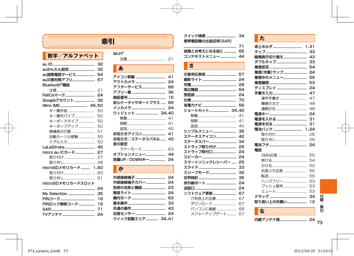 73索引数字／アルファベットau ID .............................................  32auかんたん設定............................  32au国際電話サービス ....................  54au災害対策アプリ ........................  57Bluetooth®機能注意.........................................  21FeliCaマーク................................  24Googleアカウント ......................  32iWnn IME .............................   45、50キー操作音 .............................  50キー操作バイブ .....................  50キーボードタイプ .................  50キーポップアップ .................  50候補表示行数 .........................  51自動カーソル移動 .................  50トグル入力 .............................  50LaLaStroke ................................  45micro au ICカード .....................  27取り付け .................................  27取り外し .................................  28microSDメモリカード ..........   1、60取り付け .................................  60取り外し .................................  61microSDメモリカードスロット........................................................  24My Selection .............................  35PINコード .....................................  16PINロック解除コード .................  16SAR...............................................  71TVアンテナ...................................  24Wi-Fi®注意.........................................  21あアイコン移動 ................................  41アウトカメラ ................................  24アフターサービス .........................  68アプリ一覧 ....................................  36暗証番号 ........................................  15安心ケータイサポートプラス .....  68インカメラ ....................................  24ウィジェット ........................   34、40移動.........................................  41削除.........................................  41追加.........................................  40お知らせアイコン .........................  41お知らせ／ステータスパネル .....  43音の設定マナーモード .........................  63オプションメニュー .....................  44音量UP／DOWNキー .................  24か外部接続端子 ................................  24外部接続端子カバー .....................  24各部の名称と機能 .........................  23簡易ライト ....................................  24機内モード ....................................  63基本操作 ........................................  33共通の操作 ....................................  43近接センサー ................................  24クイック起動エリア .............   34、41クイック検索 ................................  34携帯電話機の比吸収率（SAR）........................................................  71故障とお考えになる前に .............  65コンテキストメニュー .................  44さ災害用伝言板 ................................  57撮影ライト ....................................  24充電 ................................................  28周辺機器 ........................................  64受話部 ............................................  24仕様 ................................................  70省電力ナビ ....................................  56ショートカット.....................   34、40移動.........................................  41削除.........................................  41追加.........................................  40シンプルメニュー .........................  35ステータスアイコン .....................  42ステータスバー.............................  34ストラップ取り付け .....................  25ストラップ取付口 .........................  24スピーカー ....................................  24スマートソニックレシーバー .....  25スライド ........................................  33スリープモード.............................  32世界時計 ........................................  35赤外線ポート ................................  24送話口 ............................................  24ソフトウェア更新 .........................  67ご利用上の注意 .....................  67ダウンロード .........................  67パソコンに接続 .....................  68メジャーアップデート ..........  67た卓上ホルダ ...............................   1、31タップ ............................................  33縦横表示切り替え .........................  43ダブルタップ ................................  33着信拒否 ........................................  54着信（充電）ランプ .........................  24着信中のメニュー .........................  55着信履歴 ........................................  53ディスプレイ ................................  24手書き入力 ....................................  47漢字手書き .............................  47筆跡の太さ .............................  48連続かな .................................  48電源キー ........................................  24電源を入れる ................................  31電源を切る ....................................  31電池パック ...............................   1、24取り付け .................................  26取り外し .................................  26電池フタ ........................................  24電話SMS応答 ...............................  55受ける .....................................  54かける .....................................  52伝言メモ応答 .........................  55転送.........................................  55ハンズフリー .........................  53プッシュ信号 .........................  53ミュート .................................  53ドラッグ ........................................  34取り扱い上のお願い .....................  12な内蔵アンテナ部.............................  24F74_torisetu_d.indb   73F74_torisetu_d.indb   73 2012/04/26   21:02:532012/04/26   21:02:53