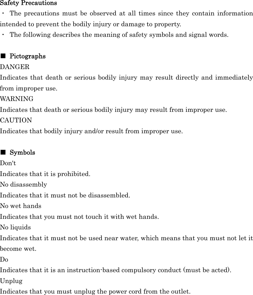 Safety Precautions ・ The precautions must be observed at all times since they contain information intended to prevent the bodily injury or damage to property. ・  The following describes the meaning of safety symbols and signal words.  ■ Pictographs DANGER  Indicates that death or serious bodily injury may result directly and immediately from improper use. WARNING  Indicates that death or serious bodily injury may result from improper use. CAUTION  Indicates that bodily injury and/or result from improper use.  ■ Symbols Don&apos;t Indicates that it is prohibited. No disassembly   Indicates that it must not be disassembled.   No wet hands Indicates that you must not touch it with wet hands. No liquids Indicates that it must not be used near water, which means that you must not let it become wet. Do Indicates that it is an instruction-based compulsory conduct (must be acted). Unplug Indicates that you must unplug the power cord from the outlet. 