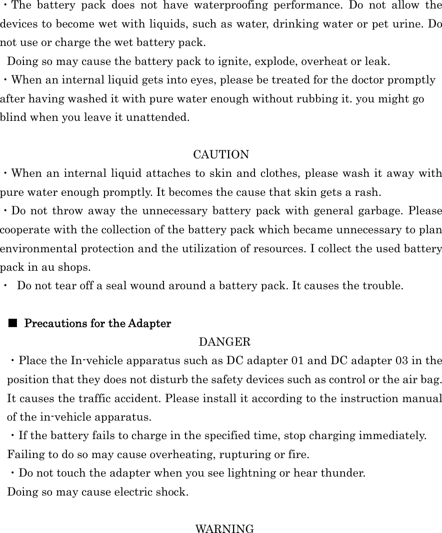  ・The battery pack does not have waterproofing performance. Do not allow the devices to become wet with liquids, such as water, drinking water or pet urine. Do not use or charge the wet battery pack. Doing so may cause the battery pack to ignite, explode, overheat or leak. ・When an internal liquid gets into eyes, please be treated for the doctor promptly after having washed it with pure water enough without rubbing it. you might go blind when you leave it unattended.  CAUTION ・When an internal liquid attaches to skin and clothes, please wash it away with pure water enough promptly. It becomes the cause that skin gets a rash. ・Do not throw away the unnecessary battery pack with general garbage. Please cooperate with the collection of the battery pack which became unnecessary to plan environmental protection and the utilization of resources. I collect the used battery pack in au shops. ・  Do not tear off a seal wound around a battery pack. It causes the trouble.  ■ Precautions for the Adapter DANGER ・Place the In-vehicle apparatus such as DC adapter 01 and DC adapter 03 in the position that they does not disturb the safety devices such as control or the air bag. It causes the traffic accident. Please install it according to the instruction manual of the in-vehicle apparatus. ・If the battery fails to charge in the specified time, stop charging immediately. Failing to do so may cause overheating, rupturing or fire. ・Do not touch the adapter when you see lightning or hear thunder. Doing so may cause electric shock.  WARNING 