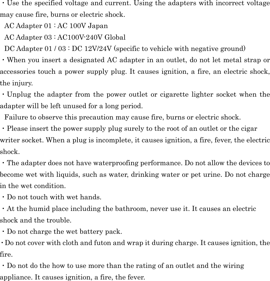  ・Use the specified voltage and current. Using the adapters with incorrect voltage may cause fire, burns or electric shock. AC Adapter 01 : AC 100V Japan   AC Adapter 03 : AC100V-240V Global DC Adapter 01 / 03 : DC 12V/24V (specific to vehicle with negative ground) ・When you insert a designated AC adapter in an outlet, do not let metal strap or accessories touch a power supply plug. It causes ignition, a fire, an electric shock, the injury. ・Unplug the adapter from the power outlet or cigarette lighter socket when the adapter will be left unused for a long period. Failure to observe this precaution may cause fire, burns or electric shock. ・Please insert the power supply plug surely to the root of an outlet or the cigar writer socket. When a plug is incomplete, it causes ignition, a fire, fever, the electric shock. ・The adapter does not have waterproofing performance. Do not allow the devices to become wet with liquids, such as water, drinking water or pet urine. Do not charge in the wet condition. ・Do not touch with wet hands. ・At the humid place including the bathroom, never use it. It causes an electric shock and the trouble. ・Do not charge the wet battery pack. ・Do not cover with cloth and futon and wrap it during charge. It causes ignition, the fire. ・Do not do the how to use more than the rating of an outlet and the wiring appliance. It causes ignition, a fire, the fever.   