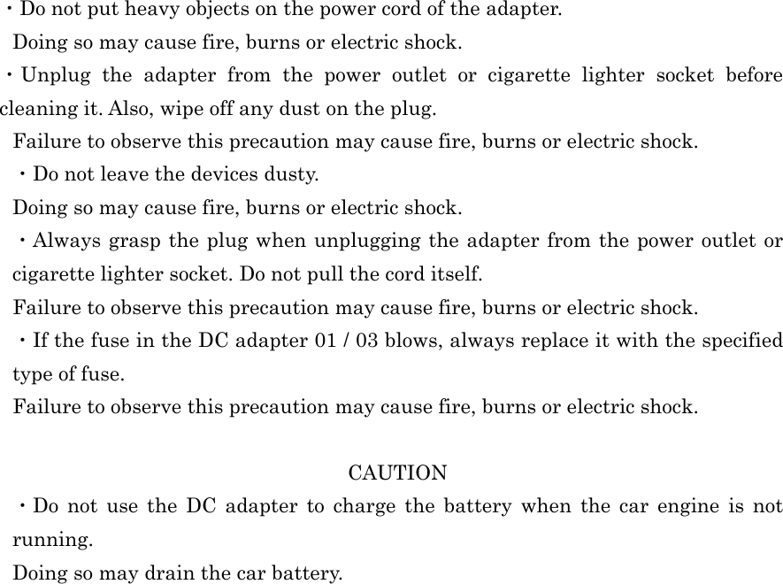  ・Do not put heavy objects on the power cord of the adapter. Doing so may cause fire, burns or electric shock. ・Unplug the adapter from the power outlet or cigarette lighter socket before cleaning it. Also, wipe off any dust on the plug. Failure to observe this precaution may cause fire, burns or electric shock. ・Do not leave the devices dusty. Doing so may cause fire, burns or electric shock. ・Always grasp the plug when unplugging the adapter from the power outlet or cigarette lighter socket. Do not pull the cord itself. Failure to observe this precaution may cause fire, burns or electric shock. ・If the fuse in the DC adapter 01 / 03 blows, always replace it with the specified type of fuse. Failure to observe this precaution may cause fire, burns or electric shock.  CAUTION ・Do not use the DC adapter to charge the battery when the car engine is not running. Doing so may drain the car battery.   