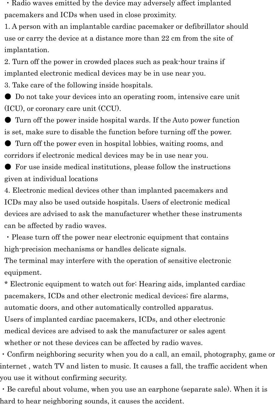  ・Radio waves emitted by the device may adversely affect implanted pacemakers and ICDs when used in close proximity. 1. A person with an implantable cardiac pacemaker or defibrillator should use or carry the device at a distance more than 22 cm from the site of implantation. 2. Turn off the power in crowded places such as peak-hour trains if implanted electronic medical devices may be in use near you. 3. Take care of the following inside hospitals. ●  Do not take your devices into an operating room, intensive care unit (ICU), or coronary care unit (CCU). ●  Turn off the power inside hospital wards. If the Auto power function is set, make sure to disable the function before turning off the power. ●  Turn off the power even in hospital lobbies, waiting rooms, and corridors if electronic medical devices may be in use near you. ●  For use inside medical institutions, please follow the instructions given at individual locations 4. Electronic medical devices other than implanted pacemakers and ICDs may also be used outside hospitals. Users of electronic medical devices are advised to ask the manufacturer whether these instruments can be affected by radio waves. ・Please turn off the power near electronic equipment that contains high-precision mechanisms or handles delicate signals. The terminal may interfere with the operation of sensitive electronic equipment. * Electronic equipment to watch out for: Hearing aids, implanted cardiac pacemakers, ICDs and other electronic medical devices; fire alarms, automatic doors, and other automatically controlled apparatus. Users of implanted cardiac pacemakers, ICDs, and other electronic medical devices are advised to ask the manufacturer or sales agent whether or not these devices can be affected by radio waves. ・Confirm neighboring security when you do a call, an email, photography, game or   internet , watch TV and listen to music. It causes a fall, the traffic accident when you use it without confirming security. ・Be careful about volume, when you use an earphone (separate sale). When it is hard to hear neighboring sounds, it causes the accident.