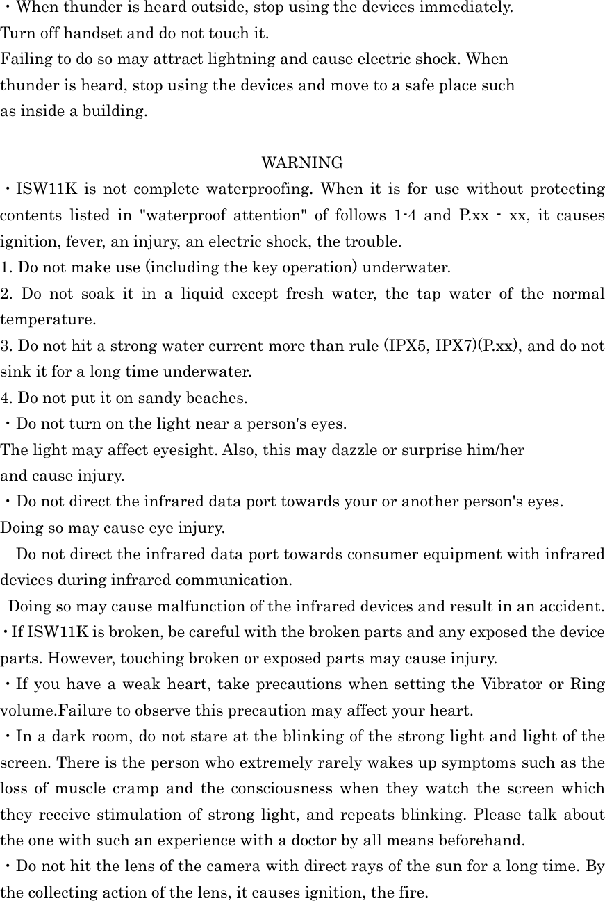  ・When thunder is heard outside, stop using the devices immediately. Turn off handset and do not touch it. Failing to do so may attract lightning and cause electric shock. When thunder is heard, stop using the devices and move to a safe place such as inside a building.  WARNING ・ISW11K is not complete waterproofing. When it is for use without protecting contents listed in &quot;waterproof attention&quot; of follows 1-4 and P.xx - xx, it causes ignition, fever, an injury, an electric shock, the trouble. 1. Do not make use (including the key operation) underwater. 2. Do not soak it in a liquid except fresh water, the tap water of the normal temperature. 3. Do not hit a strong water current more than rule (IPX5, IPX7)(P.xx), and do not sink it for a long time underwater. 4. Do not put it on sandy beaches. ・Do not turn on the light near a person&apos;s eyes. The light may affect eyesight. Also, this may dazzle or surprise him/her and cause injury. ・Do not direct the infrared data port towards your or another person&apos;s eyes. Doing so may cause eye injury. Do not direct the infrared data port towards consumer equipment with infrared devices during infrared communication. Doing so may cause malfunction of the infrared devices and result in an accident. ・If ISW11K is broken, be careful with the broken parts and any exposed the device parts. However, touching broken or exposed parts may cause injury. ・If you have a weak heart, take precautions when setting the Vibrator or Ring volume.Failure to observe this precaution may affect your heart. ・In a dark room, do not stare at the blinking of the strong light and light of the screen. There is the person who extremely rarely wakes up symptoms such as the loss of muscle cramp and the consciousness when they watch the screen which they receive stimulation of strong light, and repeats blinking. Please talk about the one with such an experience with a doctor by all means beforehand. ・Do not hit the lens of the camera with direct rays of the sun for a long time. By the collecting action of the lens, it causes ignition, the fire. 
