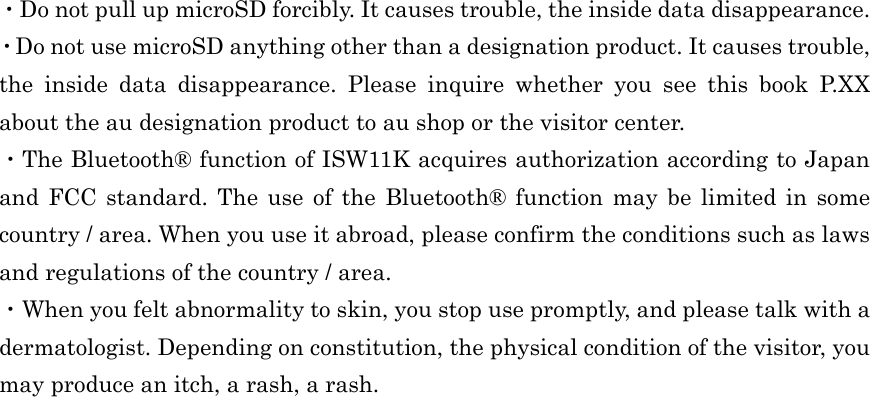  ・Do not pull up microSD forcibly. It causes trouble, the inside data disappearance. ・Do not use microSD anything other than a designation product. It causes trouble, the inside data disappearance. Please inquire whether you see this book P.XX about the au designation product to au shop or the visitor center. ・The Bluetooth® function of ISW11K acquires authorization according to Japan and FCC standard. The use of the Bluetooth® function may be limited in some country / area. When you use it abroad, please confirm the conditions such as laws and regulations of the country / area. ・When you felt abnormality to skin, you stop use promptly, and please talk with a dermatologist. Depending on constitution, the physical condition of the visitor, you may produce an itch, a rash, a rash.