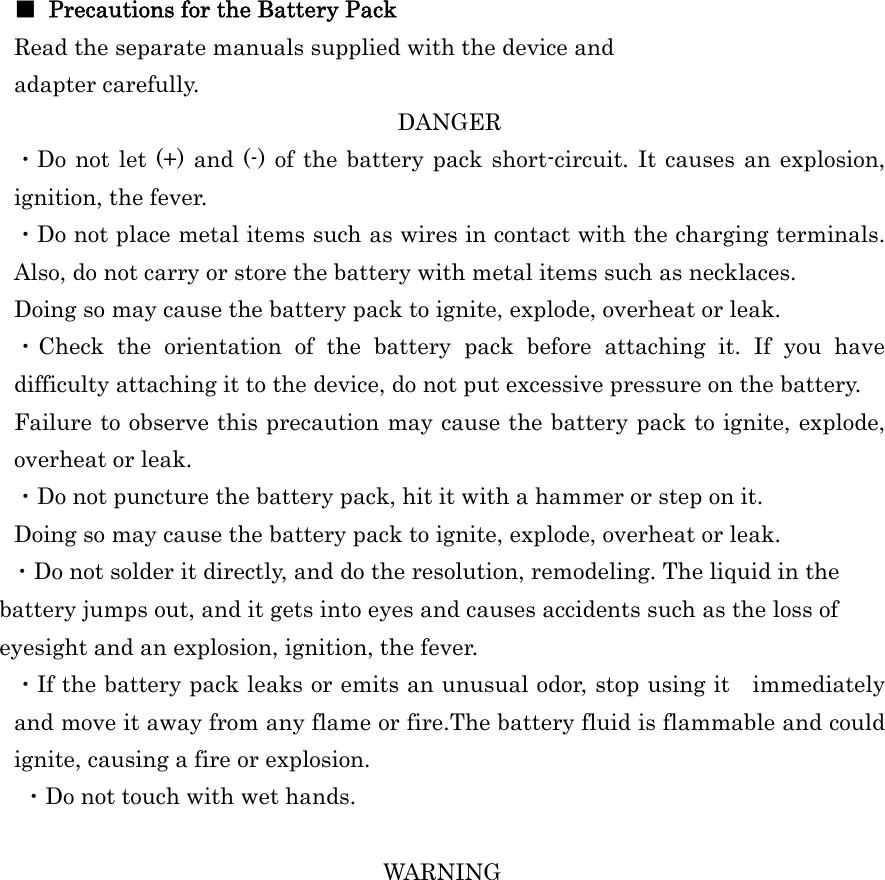  ■  Precautions for the Battery Pack Read the separate manuals supplied with the device and adapter carefully. DANGER ・Do not let (+) and (-) of the battery pack short-circuit. It causes an explosion, ignition, the fever. ・Do not place metal items such as wires in contact with the charging terminals. Also, do not carry or store the battery with metal items such as necklaces. Doing so may cause the battery pack to ignite, explode, overheat or leak. ・Check the orientation of the battery pack before attaching it. If you have difficulty attaching it to the device, do not put excessive pressure on the battery. Failure to observe this precaution may cause the battery pack to ignite, explode, overheat or leak. ・Do not puncture the battery pack, hit it with a hammer or step on it. Doing so may cause the battery pack to ignite, explode, overheat or leak. ・Do not solder it directly, and do the resolution, remodeling. The liquid in the battery jumps out, and it gets into eyes and causes accidents such as the loss of eyesight and an explosion, ignition, the fever. ・If the battery pack leaks or emits an unusual odor, stop using it immediately and move it away from any flame or fire.The battery fluid is flammable and could ignite, causing a fire or explosion.  ・Do not touch with wet hands.  WARNING 