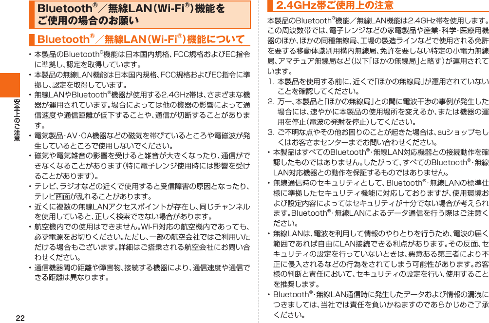 22Bluetooth®／無線LAN（Wi-Fi®）機能をご使用の場合のお願い Bluetooth®／無線LAN（ Wi-Fi®）機能について • 本製品のBluetooth®機能は日本国内規格、FCC規格およびEC指令に準拠し、認定を取得しています。• 本製品の無線LAN機能は日本国内規格、FCC規格およびEC指令に準拠し、認定を取得しています。• 無線LANやBluetooth®機器が使用する2.4GHz帯は、さまざまな機器が運用されています。場合によっては他の機器の影響によって通信速度や通信距離が低下することや、通信が切断することがあります。• 電気製品・AV・OA機器などの磁気を帯びているところや電磁波が発生しているところで使用しないでください。• 磁気や電気雑音の影響を受けると雑音が大きくなったり、通信ができなくなることがあります（特に電子レンジ使用時には影響を受けることがあります）。• テレビ、ラジオなどの近くで使用すると受信障害の原因となったり、テレビ画面が乱れることがあります。• 近くに複数の無線LANアクセスポイントが存在し、同じチャンネルを使用していると、正しく検索できない場合があります。• 航空機内での使用はできません。Wi-Fi対応の航空機内であっても、必ず電源をお切りください。ただし、一部の航空会社ではご利用いただける場合もございます。詳細はご搭乗される航空会社にお問い合わせください。• 通信機器間の距離や障害物、接続する機器により、通信速度や通信できる距離は異なります。2.4GHz帯ご使用上の注意本製品のBluetooth®機能／無線LAN機能は2.4GHz帯を使用します。この周波数帯では、電子レンジなどの家電製品や産業・科学・医療用機器のほか、ほかの同種無線局、工場の製造ラインなどで使用される免許を要する移動体識別用構内無線局、免許を要しない特定の小電力無線局、アマチュア無線局など（以下「ほかの無線局」と略す）が運用されています。1. 本製品を使用する前に、近くで「ほかの無線局」が運用されていないことを確認してください。 2. 万一、本製品と「ほかの無線局」との間に電波干渉の事例が発生した場合には、速やかに本製品の使用場所を変えるか、または機器の運用を停止（電波の発射を停止）してください。3. ご不明な点やその他お困りのことが起きた場合は、auショップもしくはお客さまセンターまでお問い合わせください。• 本製品はすべてのBluetooth®・無線LAN対応機器との接続動作を確認したものではありません。したがって、すべてのBluetooth®・無 線LAN対応機器との動作を保証するものではありません。• 無線通信時のセキュリティとして、Bluetooth®・無線LANの標準仕様に準拠したセキュリティ機能に対応しておりますが、使用環境および設定内容によってはセキュリティが十分でない場合が考えられます。Bluetooth®・無線LANによるデータ通信を行う際はご注意ください。• 無線LANは、電波を利用して情報のやりとりを行うため、電波の届く範囲であれば自由にLAN接続できる利点があります。その反面、セキュリティの設定を行っていないときは、悪意ある第三者により不正に侵入されるなどの行為をされてしまう可能性があります。お客様の判断と責任において、セキュリティの設定を行い、使用することを推奨します。• Bluetooth®・無線LAN通信時に発生したデータおよび情報の漏洩につきましては、当社では責任を負いかねますのであらかじめご了承ください。