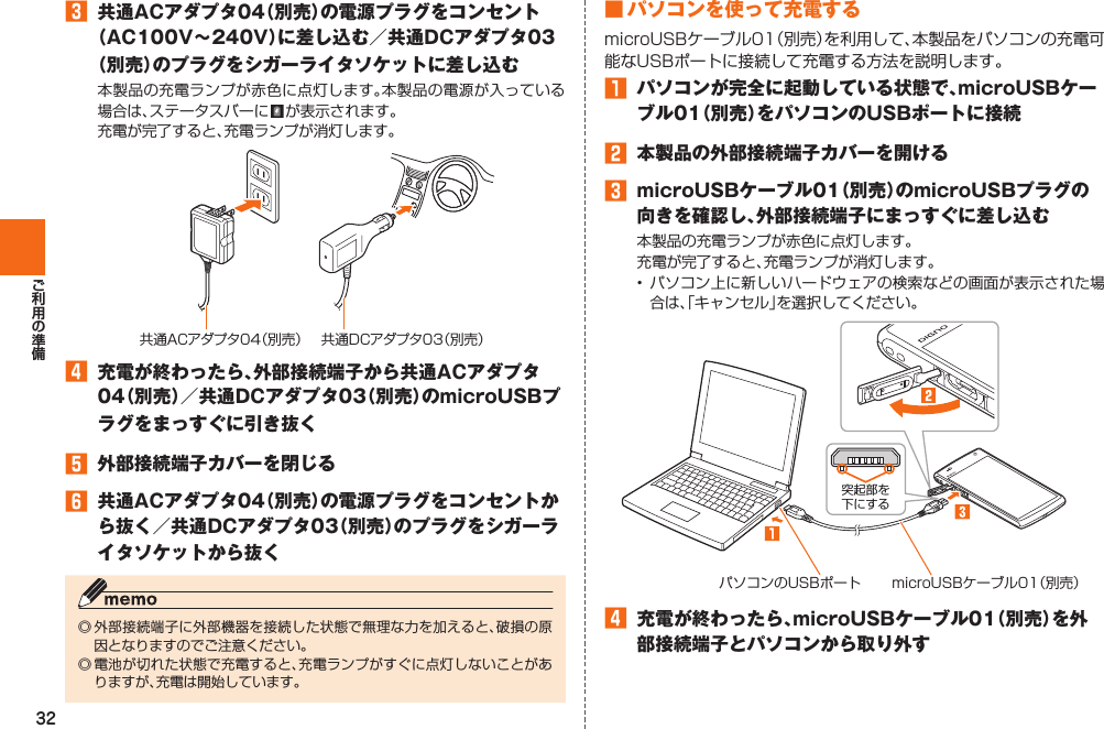 32󱈤  共通ACアダプタ04（別売）の電源プラグをコンセント（AC100V∼240V）に差し込む／共通DCアダプタ03（別売）のプラグをシガーライタソケットに差し込む本製品の充電ランプが赤色に点灯します。本製品の電源が入っている場合は、ステータスバーに   が表示されます。 充電が完了すると、充電ランプが消灯します。共通ACアダプタ04（別売） 共通DCアダプタ03（別売）󱈦  充電が終わったら、外部接続端子から共通ACアダプタ04（別売）／共通DCアダプタ03（別売）のmicroUSBプラグをまっすぐに引き抜く󱈨  外部接続端子カバーを閉じる󱈪  共通ACアダプタ04（別売）の電源プラグをコンセントから抜く／共通DCアダプタ03（別売）のプラグをシガーライタソケットから抜く◎ 外部接続端子に外部機器を接続した状態で無理な力を加えると、破損の原因となりますのでご注意ください。◎ 電池が切れた状態で充電すると、充電ランプがすぐに点灯しないことがありますが、充電は開始しています。■ パソコンを使って充電するmicroUSBケーブル01（別売）を利用して、本製品をパソコンの充電可能なUSBポートに接続して充電する方法を説明します。󱈠  パソコンが完全に起動している状態で、microUSBケーブル01（別売）をパソコンのUSBポートに接続󱈢  本製品の外部接続端子カバーを開ける󱈤  microUSBケーブル01（別売）のmicroUSBプラグの向きを確認し、外部接続端子にまっすぐに差し込む本製品の充電ランプが赤色に点灯します。充電が完了すると、充電ランプが消灯します。• パソコン上に新しいハードウェアの検索などの画面が表示された場合は、「キャンセル」を選択してください。パソコンのUSBポート microUSBケーブル01（別売）突起部を下にする󱈦  充電が終わったら、microUSBケーブル01（別売）を外部接続端子とパソコンから取り外す